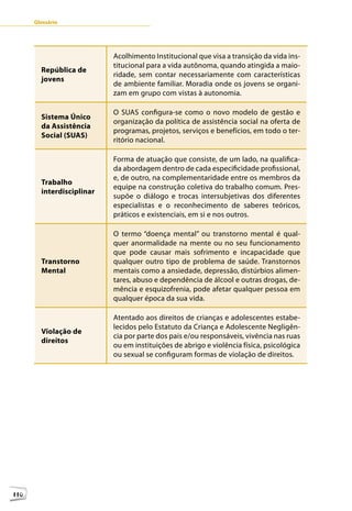 Glossário




                           Acolhimento Institucional que visa a transição da vida ins-
                           titucional para a vida autônoma, quando atingida a maio-
        República de
                           ridade, sem contar necessariamente com características
        jovens
                           de ambiente familiar. Moradia onde os jovens se organi-
                           zam em grupo com vistas à autonomia.

                           O SUAS configura-se como o novo modelo de gestão e
        Sistema Único
                           organização da política de assistência social na oferta de
        da Assistência
                           programas, projetos, serviços e benefícios, em todo o ter-
        Social (SUAS)
                           ritório nacional.

                           Forma de atuação que consiste, de um lado, na qualifica-
                           da abordagem dentro de cada especificidade profissional,
                           e, de outro, na complementaridade entre os membros da
        Trabalho
                           equipe na construção coletiva do trabalho comum. Pres-
        interdisciplinar
                           supõe o diálogo e trocas intersubjetivas dos diferentes
                           especialistas e o reconhecimento de saberes teóricos,
                           práticos e existenciais, em si e nos outros.

                           O termo “doença mental” ou transtorno mental é qual-
                           quer anormalidade na mente ou no seu funcionamento
                           que pode causar mais sofrimento e incapacidade que
        Transtorno         qualquer outro tipo de problema de saúde. Transtornos
        Mental             mentais como a ansiedade, depressão, distúrbios alimen-
                           tares, abuso e dependência de álcool e outras drogas, de-
                           mência e esquizofrenia, pode afetar qualquer pessoa em
                           qualquer época da sua vida.

                           Atentado aos direitos de crianças e adolescentes estabe-
                           lecidos pelo Estatuto da Criança e Adolescente Negligên-
        Violação de
                           cia por parte dos pais e/ou responsáveis, vivência nas ruas
        direitos
                           ou em instituições de abrigo e violência física, psicológica
                           ou sexual se configuram formas de violação de direitos.




110
 