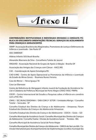 Anexo ll
      CONTRIBUIÇÕES INSTITUCIONAIS E INDIVIDUAIS ENVIADAS A CONSULTA PÚ-
      BLICA DO DOCUMENTO ORIENTAÇÕES TÉCNICAS: SERVIÇOS DE ACOLHIMENTO
      PARA CRIANÇAS E ADOLESCENTES
      ABMP- Associação Brasileira dos Magistrados, Promotores de Justiça e Defensores da
      Infância e Juventude - São Paulo-SP
      ADC EMBRAER
      Aldeias Infantis SOS Brasil-Brasília
      Alexandre Marciano da Silva - Conselheiro Tutelar de Jacareí
      ANGAAD - Associação Nacional de Grupos de Apoio à Adoção - Brasília-DF
      Associação dos Amigos das Crianças com Câncer - AACC/MS
      CAE – Coordenação de Apoio Estratégico/RS
      CAO-IJ/MG - Centro de Apoio Operacional as Promotorias da Infância e Juventude
      do Estado de Minas Gerais - Rivamara Nunes Ferreira
      Casa do Menor –- Nova Iguaçu/ RJ
      Casa Lar Ebenezer
      Centro de Referência de Abrigagem Infanto-Juvenil da Fundação de Assistência So-
      cial e Cidadania da Prefeitura Municipal de Porto Alegre (CRAIJ/ FASC/ PMPA)
      CIESPI – Centro Internacional de Estudos e Pesquisas sobre a Infância em convênio
      com a PUC-Rio
      CMAS / SEC.MUN.CIDADANIA / OAB-COM.3º SETOR / Entidades/Abrigo / Conselho
      Tutelar – Sorocaba - SP
      Conselho Estadual dos Direitos da Criança e do Adolescente – Amazonas. Fórum
      Estadual dos Direitos da Criança e do Adolescente Amazonas
      Conselho Estadual dos Direitos da Criança e do Adolescente - CEDCA – Goiás – GO
      Conselho Municipal de Assistência Social / Conselho Municipal dos Direitos da Criança e
      do Adolescente / Conselho Tutelar / Divisão de Assistência Social - Timóteo - MG
      Conselho Municipal de Assistência Social de Porto Alegre
      Conselho Municipal dos Direitos da Criança e do Adolescente - CMDCA de São Luís-MA / Co-
      missão Intersetorial para Acompanhamento da Implementação na esfera municipal das


114
 