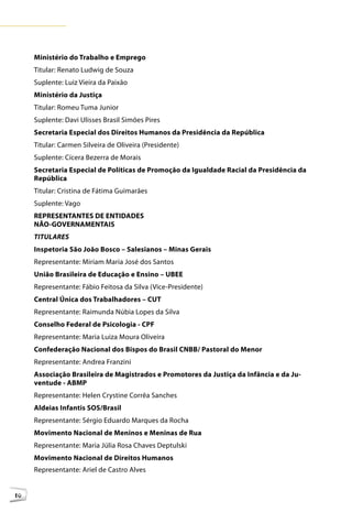 Ministério do Trabalho e Emprego
     Titular: Renato Ludwig de Souza
     Suplente: Luiz Vieira da Paixão
     Ministério da Justiça
     Titular: Romeu Tuma Junior
     Suplente: Davi Ulisses Brasil Simões Pires
     Secretaria Especial dos Direitos Humanos da Presidência da República
     Titular: Carmen Silveira de Oliveira (Presidente)
     Suplente: Cícera Bezerra de Morais
     Secretaria Especial de Políticas de Promoção da Igualdade Racial da Presidência da
     República
     Titular: Cristina de Fátima Guimarães
     Suplente: Vago
     REPRESENTANTES DE ENTIDADES
     NÃO-GOVERNAMENTAIS
     TITULARES
     Inspetoria São João Bosco – Salesianos – Minas Gerais
     Representante: Miriam Maria José dos Santos
     União Brasileira de Educação e Ensino – UBEE
     Representante: Fábio Feitosa da Silva (Vice-Presidente)
     Central Única dos Trabalhadores – CUT
     Representante: Raimunda Núbia Lopes da Silva
     Conselho Federal de Psicologia - CPF
     Representante: Maria Luiza Moura Oliveira
     Confederação Nacional dos Bispos do Brasil CNBB/ Pastoral do Menor
     Representante: Andrea Franzini
     Associação Brasileira de Magistrados e Promotores da Justiça da Infância e da Ju-
     ventude - ABMP
     Representante: Helen Crystine Corrêa Sanches
     Aldeias Infantis SOS/Brasil
     Representante: Sérgio Eduardo Marques da Rocha
     Movimento Nacional de Meninos e Meninas de Rua
     Representante: Maria Júlia Rosa Chaves Deptulski
     Movimento Nacional de Direitos Humanos
     Representante: Ariel de Castro Alves


10
 