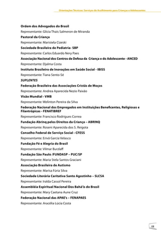 Orientações Técnicas: Serviços de Acolhimento para Crianças e Adolescentes




Ordem dos Advogados do Brasil
Representante: Glícia Thais Salmeron de Miranda
Pastoral da Criança
Representante: Maristela Cizeski
Sociedade Brasileira de Pediatria- SBP
Representante: Carlos Eduardo Nery Paes
Associação Nacional dos Centros de Defesa da Criança e do Adolescente - ANCED
Representante: Djalma Costa
Instituto Brasileiro de Inovações em Saúde Social - IBISS
Representante: Tiana Sento-Sé
SUPLENTES
Federação Brasileira das Associações Cristãs de Moços
Representante: Andrea Aparecida Nezio Paixão
Visão Mundial - VMB
Representante: Welinton Pereira da Silva
Federação Nacional dos Empregados em Instituições Beneficentes, Religiosas e
Filantrópicas - FENATIBREF
Representante: Francisco Rodrigues Correa
Fundação Abrinq pelos Direitos da Criança – ABRINQ
Representante: Roseni Aparecida dos S. Reigota
Conselho Federal de Serviço Social - CFESS
Representante: Erivã Garcia Velasco
Fundação Fé e Alegria do Brasil
Representante: Vilmar Burzlaff
Fundação São Paulo /FUNDASP – PUC/SP
Representante: Maria Stela Santos Graciani
Associação Brasileira de Autismo
Representante: Marisa Fúria Silva
Sociedade Literária Caritativa Santo Agostinho – SLCSA
Representante: Iralda Cassol Pereira
Assembléia Espiritual Nacional Dos Bahá’ís do Brasil
Representante: Mary Caetana Aune Cruz
Federação Nacional das APAE’s – FENAPAES
Representante: Aracélia Lúcia Costa




                                                                                                        11
 