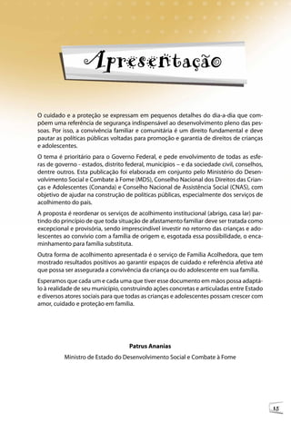 Orientações Técnicas: Serviços de Acolhimento para Crianças e Adolescentes




                  Apresentação

O cuidado e a proteção se expressam em pequenos detalhes do dia-a-dia que com-
põem uma referência de segurança indispensável ao desenvolvimento pleno das pes-
soas. Por isso, a convivência familiar e comunitária é um direito fundamental e deve
pautar as políticas públicas voltadas para promoção e garantia de direitos de crianças
e adolescentes.
O tema é prioritário para o Governo Federal, e pede envolvimento de todas as esfe-
ras de governo - estados, distrito federal, municípios – e da sociedade civil, conselhos,
dentre outros. Esta publicação foi elaborada em conjunto pelo Ministério do Desen-
volvimento Social e Combate à Fome (MDS), Conselho Nacional dos Direitos das Crian-
ças e Adolescentes (Conanda) e Conselho Nacional de Assistência Social (CNAS), com
objetivo de ajudar na construção de políticas públicas, especialmente dos serviços de
acolhimento do país.
A proposta é reordenar os serviços de acolhimento institucional (abrigo, casa lar) par-
tindo do princípio de que toda situação de afastamento familiar deve ser tratada como
excepcional e provisória, sendo imprescindível investir no retorno das crianças e ado-
lescentes ao convívio com a família de origem e, esgotada essa possibilidade, o enca-
minhamento para família substituta.
Outra forma de acolhimento apresentada é o serviço de Família Acolhedora, que tem
mostrado resultados positivos ao garantir espaços de cuidado e referência afetiva até
que possa ser assegurada a convivência da criança ou do adolescente em sua família.
Esperamos que cada um e cada uma que tiver esse documento em mãos possa adaptá-
lo à realidade de seu município, construindo ações concretas e articuladas entre Estado
e diversos atores sociais para que todas as crianças e adolescentes possam crescer com
amor, cuidado e proteção em família.




                                     Patrus Ananias
          Ministro de Estado do Desenvolvimento Social e Combate à Fome




                                                                                                        15
 