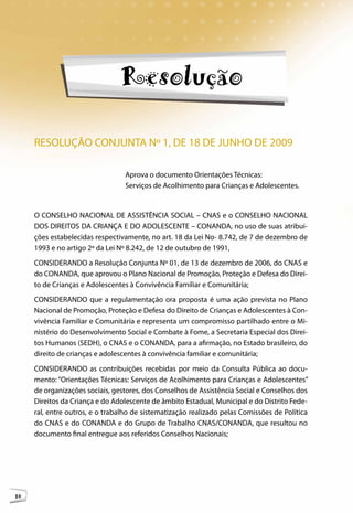Conanda




                                Resolução

     RESOLUÇÃO CONJUNTA Nº 1, DE 18 DE JUNHO DE 2009

                                 Aprova o documento Orientações Técnicas:
                                 Serviços de Acolhimento para Crianças e Adolescentes.


     O CONSELHO NACIONAL DE ASSISTÊNCIA SOCIAL – CNAS e o CONSELHO NACIONAL
     DOS DIREITOS DA CRIANÇA E DO ADOLESCENTE – CONANDA, no uso de suas atribui-
     ções estabelecidas respectivamente, no art. 18 da Lei No- 8.742, de 7 de dezembro de
     1993 e no artigo 2º da Lei Nº 8.242, de 12 de outubro de 1991,
     CONSIDERANDO a Resolução Conjunta Nº 01, de 13 de dezembro de 2006, do CNAS e
     do CONANDA, que aprovou o Plano Nacional de Promoção, Proteção e Defesa do Direi-
     to de Crianças e Adolescentes à Convivência Familiar e Comunitária;
     CONSIDERANDO que a regulamentação ora proposta é uma ação prevista no Plano
     Nacional de Promoção, Proteção e Defesa do Direito de Crianças e Adolescentes à Con-
     vivência Familiar e Comunitária e representa um compromisso partilhado entre o Mi-
     nistério do Desenvolvimento Social e Combate à Fome, a Secretaria Especial dos Direi-
     tos Humanos (SEDH), o CNAS e o CONANDA, para a afirmação, no Estado brasileiro, do
     direito de crianças e adolescentes à convivência familiar e comunitária;
     CONSIDERANDO as contribuições recebidas por meio da Consulta Pública ao docu-
     mento: “Orientações Técnicas: Serviços de Acolhimento para Crianças e Adolescentes”
     de organizações sociais, gestores, dos Conselhos de Assistência Social e Conselhos dos
     Direitos da Criança e do Adolescente de âmbito Estadual, Municipal e do Distrito Fede-
     ral, entre outros, e o trabalho de sistematização realizado pelas Comissões de Política
     do CNAS e do CONANDA e do Grupo de Trabalho CNAS/CONANDA, que resultou no
     documento final entregue aos referidos Conselhos Nacionais;




16
 