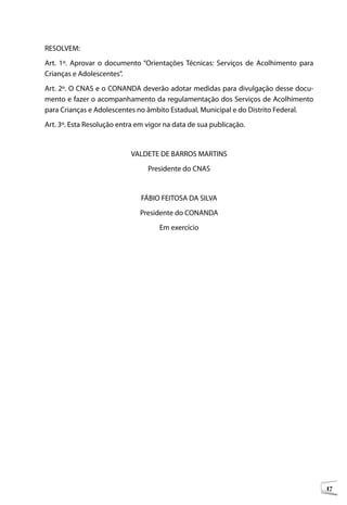 RESOLVEM:
Art. 1º. Aprovar o documento “Orientações Técnicas: Serviços de Acolhimento para
Crianças e Adolescentes”.
Art. 2º. O CNAS e o CONANDA deverão adotar medidas para divulgação desse docu-
mento e fazer o acompanhamento da regulamentação dos Serviços de Acolhimento
para Crianças e Adolescentes no âmbito Estadual, Municipal e do Distrito Federal.
Art. 3º. Esta Resolução entra em vigor na data de sua publicação.


                            VALDETE DE BARROS MARTINS
                                 Presidente do CNAS


                               FÁBIO FEITOSA DA SILVA
                              Presidente do CONANDA
                                     Em exercício




                                                                                    17
 