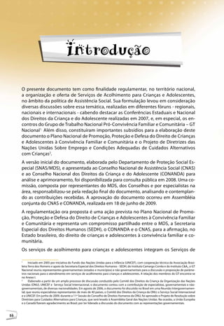 Introdução

     O presente documento tem como finalidade regulamentar, no território nacional,
     a organização e oferta de Serviços de Acolhimento para Crianças e Adolescentes,
     no âmbito da política de Assistência Social. Sua formulação levou em consideração
     diversas discussões sobre essa temática, realizadas em diferentes fóruns - regionais,
     nacionais e internacionais - cabendo destacar as Conferências Estaduais e Nacional
     dos Direitos da Criança e do Adolescente realizadas em 2007, e, em especial, os en-
     contros do Grupo de Trabalho Nacional Pró-Convivência Familiar e Comunitária – GT
     Nacional1. Além disso, constituíram importantes subsídios para a elaboração deste
     documento o Plano Nacional de Promoção, Proteção e Defesa do Direito de Crianças
     e Adolescentes à Convivência Familiar e Comunitária e o Projeto de Diretrizes das
     Nações Unidas Sobre Emprego e Condições Adequadas de Cuidados Alternativos
     com Crianças2.
     A versão inicial do documento, elaborada pelo Departamento de Proteção Social Es-
     pecial (SNAS/MDS), e apresentada ao Conselho Nacional de Assistência Social (CNAS)
     e ao Conselho Nacional dos Direitos da Criança e do Adolescente (CONANDA) para
     análise e aprimoramento, foi disponibilizada para consulta pública em 2008. Uma co-
     missão, composta por representantes do MDS, dos Conselhos e por especialistas na
     área, responsabilizou-se pela redação final do documento, analisando e contemplan-
     do as contribuições recebidas. A aprovação do documento ocorreu em Assembléia
     conjunta do CNAS e CONANDA, realizada em 18 de junho de 2009.
     A regulamentação ora proposta é uma ação prevista no Plano Nacional de Promo-
     ção, Proteção e Defesa do Direito de Crianças e Adolescentes à Convivência Familiar
     e Comunitária e representa um compromisso partilhado entre o MDS, a Secretaria
     Especial dos Direitos Humanos (SEDH), o CONANDA e o CNAS, para a afirmação, no
     Estado brasileiro, do direito de crianças e adolescentes à convivência familiar e co-
     munitária.
     Os serviços de acolhimento para crianças e adolescentes integram os Serviços de

     1
           Iniciado em 2005 por iniciativa do Fundo das Nações Unidas para a Infância (UNICEF), com cooperação técnica da Associação Brasi-
     leira Terra dos Homens e apoio da Secretaria Especial dos Direitos Humanos - SEDH, do Instituto Camargo Corrêa e do Instituto C&A,, o GT
     Nacional reuniu representantes governamentais (estados e municípios) e não governamentais para a discussão e proposição de parâme-
     tros nacionais para o atendimento em serviços de acolhimento para crianças e adolescentes. A relação dos membros do GT encontra-se
     no Anexo I.
     2
           Elaborado a partir de um amplo processo de discussão conduzido pelo Comitê dos Direitos da Criança da Organização das Nações
     Unidas (ONU), UNICEF e Serviço Social Internacional, o documento contou com a contribuição de especialistas, governamentais e não-
     governamentais, de diversas nacionalidades. Em agosto de 2006, o documento foi discutido no Brasil em uma Reunião Intergovernamen-
     tal, que reuniu especialistas representantes de mais de 40 países, o Comitê dos Direitos da Criança da ONU, o Serviço Social Internacional
     e o UNICEF. Em junho de 2009, durante a 11ª Sessão do Conselho de Direitos Humanos da ONU, foi aprovado o Projeto de Resolução sobre
     Diretrizes para Cuidados Alternativos para Crianças, que será levado à Assembléia Geral das Nações Unidas. Na ocasião, a União Européia
     e o Canadá fizeram agradecimento ao Brasil, por ter liderado a discussão do documento com as representações governamentais.



18
 