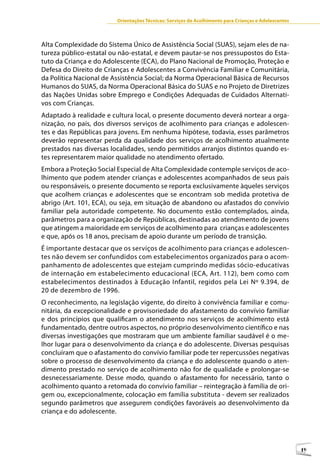 Orientações Técnicas: Serviços de Acolhimento para Crianças e Adolescentes



Alta Complexidade do Sistema Único de Assistência Social (SUAS), sejam eles de na-
tureza público-estatal ou não-estatal, e devem pautar-se nos pressupostos do Esta-
tuto da Criança e do Adolescente (ECA), do Plano Nacional de Promoção, Proteção e
Defesa do Direito de Crianças e Adolescentes a Convivência Familiar e Comunitária,
da Política Nacional de Assistência Social; da Norma Operacional Básica de Recursos
Humanos do SUAS, da Norma Operacional Básica do SUAS e no Projeto de Diretrizes
das Nações Unidas sobre Emprego e Condições Adequadas de Cuidados Alternati-
vos com Crianças.
Adaptado à realidade e cultura local, o presente documento deverá nortear a orga-
nização, no país, dos diversos serviços de acolhimento para crianças e adolescen-
tes e das Repúblicas para jovens. Em nenhuma hipótese, todavia, esses parâmetros
deverão representar perda da qualidade dos serviços de acolhimento atualmente
prestados nas diversas localidades, sendo permitidos arranjos distintos quando es-
tes representarem maior qualidade no atendimento ofertado.
Embora a Proteção Social Especial de Alta Complexidade contemple serviços de aco-
lhimento que podem atender crianças e adolescentes acompanhados de seus pais
ou responsáveis, o presente documento se reporta exclusivamente àqueles serviços
que acolhem crianças e adolescentes que se encontram sob medida protetiva de
abrigo (Art. 101, ECA), ou seja, em situação de abandono ou afastados do convívio
familiar pela autoridade competente. No documento estão contemplados, ainda,
parâmetros para a organização de Repúblicas, destinadas ao atendimento de jovens
que atingem a maioridade em serviços de acolhimento para crianças e adolescentes
e que, após os 18 anos, precisam de apoio durante um período de transição.
É importante destacar que os serviços de acolhimento para crianças e adolescen-
tes não devem ser confundidos com estabelecimentos organizados para o acom-
panhamento de adolescentes que estejam cumprindo medidas sócio-educativas
de internação em estabelecimento educacional (ECA, Art. 112), bem como com
estabelecimentos destinados à Educação Infantil, regidos pela Lei Nº 9.394, de
20 de dezembro de 1996.
O reconhecimento, na legislação vigente, do direito à convivência familiar e comu-
nitária, da excepcionalidade e provisoriedade do afastamento do convívio familiar
e dos princípios que qualificam o atendimento nos serviços de acolhimento está
fundamentado, dentre outros aspectos, no próprio desenvolvimento científico e nas
diversas investigações que mostraram que um ambiente familiar saudável é o me-
lhor lugar para o desenvolvimento da criança e do adolescente. Diversas pesquisas
concluíram que o afastamento do convívio familiar pode ter repercussões negativas
sobre o processo de desenvolvimento da criança e do adolescente quando o aten-
dimento prestado no serviço de acolhimento não for de qualidade e prolongar-se
desnecessariamente. Desse modo, quando o afastamento for necessário, tanto o
acolhimento quanto a retomada do convívio familiar – reintegração à família de ori-
gem ou, excepcionalmente, colocação em família substituta - devem ser realizados
segundo parâmetros que assegurem condições favoráveis ao desenvolvimento da
criança e do adolescente.




                                                                                                      19
 