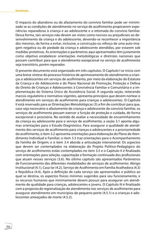 Introdução



     O impacto do abandono ou do afastamento do convívio familiar pode ser minimi-
     zado se as condições de atendimento no serviço de acolhimento propiciarem expe-
     riências reparadoras à criança e ao adolescente e a retomada do convívio familiar.
     Dessa forma, tais serviços não devem ser vistos como nocivos ou prejudiciais ao de-
     senvolvimento da criança e do adolescente, devendo-se reconhecer a importância
     dos mesmos, de forma a evitar, inclusive, a construção ou reforço de uma auto-ima-
     gem negativa ou de piedade da criança e adolescente atendidos, por estarem sob
     medidas protetivas. As orientações e parâmetros aqui apresentados têm justamente
     como objetivo estabelecer orientações metodológicas e diretrizes nacionais que
     possam contribuir para que o atendimento excepcional no serviço de acolhimento
     seja transitório, porém reparador.
     O presente documento está organizado em três capítulos. O Capítulo I se inicia com
     uma breve síntese do processo histórico de aprimoramento do atendimento a crian-
     ças e adolescentes em serviços de acolhimento, por meio da elaboração do Estatuto
     da Criança e do Adolescente e do Plano Nacional de Promoção, Proteção e Defesa
     do Direito de Crianças e Adolescentes à Convivência Familiar e Comunitária e a im-
     plementação do Sistema Único de Assistência Social. A segunda seção, reiterando
     marcos regulatório e normativo vigentes, apresenta princípios que devem nortear o
     atendimento em serviços de acolhimento para crianças e adolescentes. O Capítulo
     II está reservado para as Orientações Metodológicas (3) a fim de contribuir para que,
     caso seja necessário o afastamento de criança e adolescente do convívio familiar, os
     serviços de acolhimento possam exercer a função de proteção e cuidado, de forma
     excepcional e provisória. No sentido de avaliar a necessidade de encaminhamento
     da criança ou adolescente para o serviço de acolhimento, a seção 3.1 aponta algu-
     mas orientações para o Estudo Diagnóstico. Para assegurar a qualidade de atendi-
     mento dos serviços de acolhimento para crianças e adolescentes e a provisoriedade
     do acolhimento, o item 3.2 apresenta orientações para elaboração do Plano de Aten-
     dimento Individual e Familiar; o item 3.3 traz orientações para o Acompanhamento
     da Família de Origem; e o item 3.4 aborda a articulação intersetorial. Os aspectos
     que devem ser contemplados na elaboração do Projeto Político-Pedagógico do
     serviço de acolhimento estão contemplados no item 3.5 e o Capítulo II é finalizado
     com orientações para seleção, capacitação e formação continuada dos profissionais
     que atuam nesses serviços (3.6). No último capítulo são apresentados Parâmetros
     de Funcionamento das diferentes modalidades de serviços de acolhimento: Abrigo
     Institucional (4.1), Casa-lar (4.2), Serviço de Acolhimento em Família Acolhedora (4.3)
     e República (4.4). Após a definição de cada serviço são apresentados o público ao
     qual se destina, os aspectos físicos mínimos sugeridos para seu funcionamento, e
     os recursos humanos que minimamente devem possuir para assegurar um atendi-
     mento de qualidade para crianças, adolescentes e jovens. O Capítulo III é finalizado
     com a proposta de regionalização do atendimento nos serviços de acolhimento para
     assegurar atendimento em municípios de pequeno porte (4.5.1) e a crianças e ado-
     lescentes ameaçados de morte (4.5.2).




20
 
