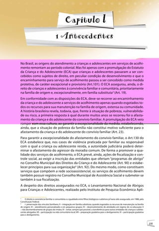 Orientações Técnicas: Serviços de Acolhimento para Crianças e Adolescentes



                                                   Capítulo l
                                       1 Antecedentes


No Brasil, as origens do atendimento a crianças e adolescentes em serviços de acolhi-
mento remontam ao período colonial. Mas foi apenas com a promulgação do Estatuto
da Criança e do Adolescente (ECA) que crianças e adolescentes passaram a ser con-
cebidos como sujeitos de direito, em peculiar condição de desenvolvimento e que o
encaminhamento para serviço de acolhimento passou a ser concebido como medida
protetiva, de caráter excepcional e provisório (Art.101). O ECA assegurou, ainda, o di-
reito de crianças e adolescentes à convivência familiar e comunitária, prioritariamente
na família de origem e, excepcionalmente, em família substituta3 (Art. 19).
Em conformidade com as disposições do ECA, deve-se recorrer ao encaminhamento
da criança e do adolescente a serviços de acolhimento apenas quando esgotados to-
dos os recursos para sua manutenção na família de origem, extensa ou comunidade.
A história brasileira revela, todavia, que, frente à situação de pobreza, vulnerabilida-
de ou risco, a primeira resposta à qual durante muitos anos se recorreu foi o afasta-
mento da criança e do adolescente do convívio familiar. A promulgação do ECA veio
romper com essa cultura, ao garantir a excepcionalidade da medida, estabelecendo,
ainda, que a situação de pobreza da família não constitui motivo suficiente para o
afastamento da criança e do adolescente do convívio familiar (Art. 23).
Para garantir a excepcionalidade do afastamento do convívio familiar, o Art.130 do
ECA estabelece que, nos casos de violência praticada por familiar ou responsável
com o qual a criança ou adolescente resida, a autoridade judiciária poderá deter-
minar o afastamento do agressor da moradia comum. De forma a promover a qua-
lidade dos serviços de acolhimento, o ECA prevê, ainda, ações de fiscalização e con-
trole social, ao exigir a inscrição das entidades que ofertam “programas de abrigo”
no Conselho Municipal dos Direitos da Criança e do Adolescente (Art. 90) e estabe-
lecer princípios para sua organização4 (Art. 92). Do mesmo modo, como constituem
serviços que compõem a rede socioassistencial, os serviços de acolhimento devem
também possuir registro no Conselho Municipal de Assistência Social e submeter-se
também à sua fiscalização.
A despeito dos direitos assegurados no ECA, o Levantamento Nacional de Abrigos
para Crianças e Adolescentes, realizado pelo Instituto de Pesquisa Econômica Apli-

3
     O direito à convivência familiar e comunitária e a igualdade entre filhos biológicos e adotivos já havia sido assegurado, em 1988, pela
Constituição Federal.
4
     I- preservação dos vínculos familiares; II – integração em família substituta, quando esgotados os recursos de manutenção na família
de origem; III – atendimento personalizado e em pequenos grupos; IV – desenvolvimento de atividades em regime de co-educação; V
– não desmembramento de grupos de irmãos; VI – evitar, sempre que possível, a transferência para outras entidades de crianças e adoles-
centes abrigados; VII – participação na vida comunitária local; VIII – preparação gradativa para o desligamento; IX – participação gradativa
para o desligamento.



                                                                                                                                               21
 