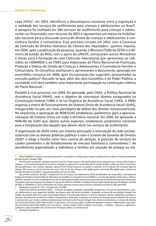Capítulo I | 1. Antecedentes



     cada (IPEA) 5, em 2003, identificou o descompasso existente entre a legislação e
     a realidade dos serviços de acolhimento para crianças e adolescentes no Brasil6.
     A pesquisa foi realizada em 584 serviços de acolhimento para crianças e adoles-
     centes co-financiados com recursos do MDS e representou um marco na mobiliza-
     ção nacional para a discussão acerca do direito de crianças e adolescentes à con-
     vivência familiar e comunitária. Esse processo iniciado em 2002, com a Caravana
     da Comissão de Direitos Humanos da Câmara dos Deputados7, ganhou impulso,
     em 2004, após a publicação da pesquisa, quando o Ministro Chefe da SEDH e o Mi-
     nistro de Estado do MDS, com o apoio do UNICEF, convocaram outros Ministérios
     e atores para a formação de uma Comissão Intersetorial que apresentou os sub-
     sídios ao CONANDA e ao CNAS para elaboração do Plano Nacional de Promoção,
     Proteção e Defesa do Direito de Crianças e Adolescentes à Convivência Familiar e
     Comunitária. Os Conselhos analisaram e aprimoraram o documento, aprovado em
     assembléia conjunta em 2006, após incorporação das sugestões apresentadas na
     consulta pública8. Ressalte-se que, além dos dois Conselhos e do Poder Público, a
     sociedade civil teve também uma importante participação na construção coletiva
     do Plano Nacional.
     Paralelo a esse processo, em 2004, foi aprovada, pelo CNAS, a Política Nacional de
     Assistência Social (PNAS), com o objetivo de concretizar direitos assegurados na
     Constituição Federal (1988) e na Lei Orgânica de Assistência Social (1993). A PNAS
     organiza a matriz de funcionamento do Sistema Único de Assistência Social (SUAS),
     inaugurando no país um novo paradigma de defesa dos direitos socioassistenciais.
     Na seqüência, a aprovação da NOB/SUAS estabeleceu parâmetros para a operacio-
     nalização do Sistema Único em todo o território nacional. Em 2006, foi aprovada a
     NOB-RH do SUAS que, dentre outros aspectos, estabeleceu parâmetros nacionais
     para a composição das equipes que devem atuar nos serviços de acolhimento.
     A organização do SUAS como um sistema pressupõe a articulação da rede socioas-
     sistencial com as demais políticas públicas e com o Sistema de Garantia de Direitos
     (SGD)9 e elege a família como foco central de atenção. A previsão de serviços de
     caráter preventivo e de fortalecimento de vínculos familiares e comunitários10, de
     atendimento especializado a indivíduos e famílias em situação de ameaça ou vio-

     5
          IPEA/CONANDA. O direito à convivência familiar e comunitária: os abrigos para crianças e adolescentes no Brasil / Enid Rocha Andrade
     da Silva (Coord.). Brasília, 2004.
     6
          Dentre outros resultados a pesquisa apontou que 50,1% das crianças e dos adolescentes foram abrigados por motivos relacionados à
     pobreza – 24,1% exclusivamente em função da situação de pobreza de suas famílias; 86,7% tinham família, sendo que 58,2% mantinham
     vínculos familiares, com contato regulares; apenas 43,4% tinham processo na justiça; e somente 10,7% estavam em condição legal de
     adoção; 20% estava no serviço há mais de 6 anos. Para 35,5% das crianças e dos adolescentes a principal dificuldade para o retorno ao
     convívio familiar era também a situação de pobreza de suas famílias.
     7
          No primeiro semestre de 2002, o Departamento da Criança e do Adolescente (DCA) do Ministério de Justiça (MJ), a Secretaria de
     Estado de Assistência Social (SEAS) do Ministério da Previdência e Assistência Social (MPAS) e o Fundo das Nações Unidas para a Infância
     (UNICEF) reuniram-se com a finalidade de discutir os dados apresentados pela Caravana da Comissão de Direitos Humanos da Câmara dos
     Deputados sobre os programas de abrigo. Em agosto de 2002 foi realizado o “Colóquio Técnico sobre a Rede Nacional de Abrigos”. No final
     de 2002, o CONANDA e o DCA do Ministério de Justiça alocaram recursos para financiar a pesquisa iniciada em 2003 pelo IPEA.
     8
          Resolução Conjunta Nº 1 de 13 de dezembro de 2006.
     9
          Sistema de Garantia de Direitos (SGD) -Conjunto de órgãos, entidades, autoridades, programas e serviços de atendimento a crian-
     ças, adolescentes e suas respectivas famílias, que devem atuar de forma articulada e integrada, na busca de sua proteção integral, nos
     moldes do previsto pelo ECA e pela Constituição Federal. A Constituição Federal e o ECA ao enumerar direitos, estabelecer princípios e
     diretrizes da política de atendimento, definir competências e atribuições instalaram um sistema de “proteção geral de direitos” de crianças
     e adolescentes cujo intuito é a efetiva implementação da Doutrina da Proteção Integral. Esse sistema convencionou-se chamar de Sistema
     de Garantia de Direitos (SGD). Nele incluem-se princípios e normas que regem a política de atenção a crianças e adolescentes cujas ações
     são promovidas pelo Poder Público (em suas esferas – União, estados, Distrito Federal e municípios – e Poderes – Executivo, Legislativo e
     Judiciário) e pela sociedade civil, sob três eixos Promoção, Defesa e Controle Social.
     10
          Proteção Social Básica.



22
 