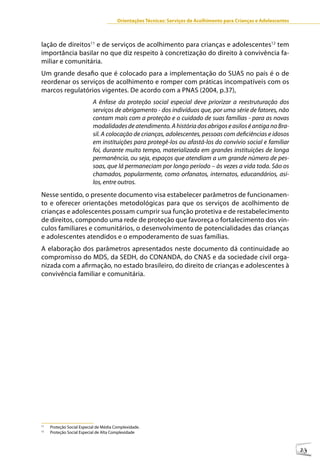 Orientações Técnicas: Serviços de Acolhimento para Crianças e Adolescentes



lação de direitos11 e de serviços de acolhimento para crianças e adolescentes12 tem
importância basilar no que diz respeito à concretização do direito à convivência fa-
miliar e comunitária.
Um grande desafio que é colocado para a implementação do SUAS no país é o de
reordenar os serviços de acolhimento e romper com práticas incompatíveis com os
marcos regulatórios vigentes. De acordo com a PNAS (2004, p.37),
                           A ênfase da proteção social especial deve priorizar a reestruturação dos
                           serviços de abrigamento - dos indivíduos que, por uma série de fatores, não
                           contam mais com a proteção e o cuidado de suas famílias - para as novas
                           modalidades de atendimento. A história dos abrigos e asilos é antiga no Bra-
                           sil. A colocação de crianças, adolescentes, pessoas com deficiências e idosos
                           em instituições para protegê-los ou afastá-los do convívio social e familiar
                           foi, durante muito tempo, materializada em grandes instituições de longa
                           permanência, ou seja, espaços que atendiam a um grande número de pes-
                           soas, que lá permaneciam por longo período – às vezes a vida toda. São os
                           chamados, popularmente, como orfanatos, internatos, educandários, asi-
                           los, entre outros.
Nesse sentido, o presente documento visa estabelecer parâmetros de funcionamen-
to e oferecer orientações metodológicas para que os serviços de acolhimento de
crianças e adolescentes possam cumprir sua função protetiva e de restabelecimento
de direitos, compondo uma rede de proteção que favoreça o fortalecimento dos vín-
culos familiares e comunitários, o desenvolvimento de potencialidades das crianças
e adolescentes atendidos e o empoderamento de suas famílias.
A elaboração dos parâmetros apresentados neste documento dá continuidade ao
compromisso do MDS, da SEDH, do CONANDA, do CNAS e da sociedade civil orga-
nizada com a afirmação, no estado brasileiro, do direito de crianças e adolescentes à
convivência familiar e comunitária.




11
     Proteção Social Especial de Média Complexidade.
12
     Proteção Social Especial de Alta Complexidade



                                                                                                                     23
 
