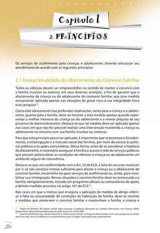 Capítulo l
                                         2 PRINCÍPIOS


     Os serviços de acolhimento para crianças e adolescentes deverão estruturar seu
     atendimento de acordo com os seguintes princípios:


     2.1 Excepcionalidade do Afastamento do Convívio Familiar
     Todos os esforços devem ser empreendidos no sentido de manter o convívio com
     a família (nuclear ou extensa, em seus diversos arranjos), a fim de garantir que o
     afastamento da criança ou do adolescente do contexto familiar seja uma medida
     excepcional, aplicada apenas nas situações de grave risco à sua integridade física
     e/ou psíquica13.
     Como este afastamento traz profundas implicações, tanto para a criança e o adoles-
     cente, quanto para a família, deve-se recorrer a esta medida apenas quando repre-
     sentar o melhor interesse da criança ou do adolescente e o menor prejuízo ao seu
     processo de desenvolvimento. Destaca-se que tal medida deve ser aplicada apenas
     nos casos em que não for possível realizar uma intervenção mantendo a criança ou
     adolescente no convívio com sua família (nuclear ou extensa).
     Para que este princípio possa ser aplicado, é importante que se promova o fortaleci-
     mento, a emancipação e a inclusão social das famílias, por meio do acesso às políti-
     cas públicas e às ações comunitárias. Dessa forma, antes de se considerar a hipótese
     do afastamento, é necessário assegurar à família o acesso à rede de serviços públicos
     que possam potencializar as condições de oferecer à criança ou ao adolescente um
     ambiente seguro de convivência.
     Destaca-se que, em conformidade com o Art. 23 do ECA, a falta de recursos materiais
     por si só não constitui motivo suficiente para afastar a criança ou o adolescente do
     convívio familiar, encaminhá-los para serviços de acolhimento ou, ainda, para invia-
     bilizar sua reintegração. Nessas situações o convívio familiar deve ser preservado e a
     família, obrigatoriamente, incluída em programas oficiais ou comunitários de apoio,
     e demais medidas previstas no artigo 101 do ECA14.
     Nos casos em que o motivo que ensejaria a aplicação da medida de abrigo referir-
     se à falta ou precariedade de condições de habitação da família, deve-se recorrer
     a medidas que preservem o convívio familiar e mantenham a família, a criança e

     13
          Projeto de Diretrizes das Nações Unidas Sobre Emprego e Condições Adequadas de Cuidados Alternativos com Crianças (2006).
     Disponível em http://www.presidencia.gov.br/sedh. Acesso em: 02/02/2009.
     14
          Quando identificado que a família preenche os critérios para inserção no Programa Bolsa Família ou em outro programa de transfe-
     rência de renda, deve-se viabilizar seu encaminhamento para os órgãos responsáveis pelo cadastramento.



24
 