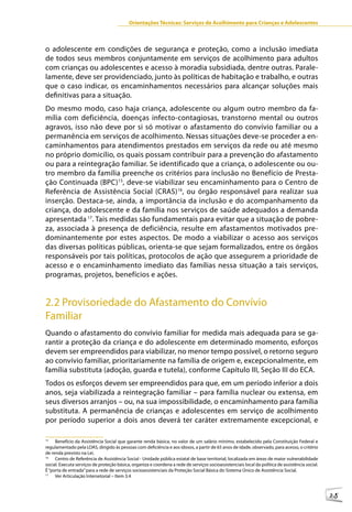 Orientações Técnicas: Serviços de Acolhimento para Crianças e Adolescentes



o adolescente em condições de segurança e proteção, como a inclusão imediata
de todos seus membros conjuntamente em serviços de acolhimento para adultos
com crianças ou adolescentes e acesso à moradia subsidiada, dentre outras. Parale-
lamente, deve ser providenciado, junto às políticas de habitação e trabalho, e outras
que o caso indicar, os encaminhamentos necessários para alcançar soluções mais
definitivas para a situação.
Do mesmo modo, caso haja criança, adolescente ou algum outro membro da fa-
mília com deficiência, doenças infecto-contagiosas, transtorno mental ou outros
agravos, isso não deve por si só motivar o afastamento do convívio familiar ou a
permanência em serviços de acolhimento. Nessas situações deve-se proceder a en-
caminhamentos para atendimentos prestados em serviços da rede ou até mesmo
no próprio domicílio, os quais possam contribuir para a prevenção do afastamento
ou para a reintegração familiar. Se identificado que a criança, o adolescente ou ou-
tro membro da família preenche os critérios para inclusão no Benefício de Presta-
ção Continuada (BPC)15, deve-se viabilizar seu encaminhamento para o Centro de
Referência de Assistência Social (CRAS)16, ou órgão responsável para realizar sua
inserção. Destaca-se, ainda, a importância da inclusão e do acompanhamento da
criança, do adolescente e da família nos serviços de saúde adequados a demanda
apresentada 17. Tais medidas são fundamentais para evitar que a situação de pobre-
za, associada à presença de deficiência, resulte em afastamentos motivados pre-
dominantemente por estes aspectos. De modo a viabilizar o acesso aos serviços
das diversas políticas públicas, orienta-se que sejam formalizados, entre os órgãos
responsáveis por tais políticas, protocolos de ação que assegurem a prioridade de
acesso e o encaminhamento imediato das famílias nessa situação a tais serviços,
programas, projetos, benefícios e ações.


2.2 Provisoriedade do Afastamento do Convívio
Familiar
Quando o afastamento do convívio familiar for medida mais adequada para se ga-
rantir a proteção da criança e do adolescente em determinado momento, esforços
devem ser empreendidos para viabilizar, no menor tempo possível, o retorno seguro
ao convívio familiar, prioritariamente na família de origem e, excepcionalmente, em
família substituta (adoção, guarda e tutela), conforme Capítulo III, Seção III do ECA.
Todos os esforços devem ser empreendidos para que, em um período inferior a dois
anos, seja viabilizada a reintegração familiar – para família nuclear ou extensa, em
seus diversos arranjos – ou, na sua impossibilidade, o encaminhamento para família
substituta. A permanência de crianças e adolescentes em serviço de acolhimento
por período superior a dois anos deverá ter caráter extremamente excepcional, e

15
     Benefício da Assistência Social que garante renda básica, no valor de um salário mínimo, estabelecido pela Constituição Federal e
regulamentado pela LOAS, dirigido às pessoas com deficiência e aos idosos, a partir de 65 anos de idade, observado, para acesso, o critério
de renda previsto na Lei.
16
     Centro de Referência de Assistência Social - Unidade pública estatal de base territorial, localizada em áreas de maior vulnerabilidade
social. Executa serviços de proteção básica, organiza e coordena a rede de serviços socioassistenciais local da política de assistência social.
É “porta de entrada” para a rede de serviços socioassistenciais da Proteção Social Básica do Sistema Único de Assistência Social.
17
     Ver Articulação Intersetorial – Item 3.4



                                                                                                                                                  25
 