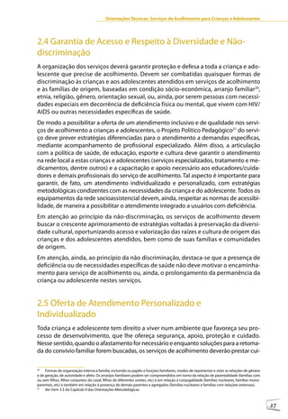 Orientações Técnicas: Serviços de Acolhimento para Crianças e Adolescentes




2.4 Garantia de Acesso e Respeito à Diversidade e Não-
discriminação
A organização dos serviços deverá garantir proteção e defesa a toda a criança e ado-
lescente que precise de acolhimento. Devem ser combatidas quaisquer formas de
discriminação às crianças e aos adolescentes atendidos em serviços de acolhimento
e às famílias de origem, baseadas em condição sócio-econômica, arranjo familiar20,
etnia, religião, gênero, orientação sexual, ou, ainda, por serem pessoas com necessi-
dades especiais em decorrência de deficiência física ou mental, que vivem com HIV/
AIDS ou outras necessidades específicas de saúde.
De modo a possibilitar a oferta de um atendimento inclusivo e de qualidade nos servi-
ços de acolhimento a crianças e adolescentes, o Projeto Político Pedagógico21 do servi-
ço deve prever estratégias diferenciadas para o atendimento a demandas específicas,
mediante acompanhamento de profissional especializado. Além disso, a articulação
com a política de saúde, de educação, esporte e cultura deve garantir o atendimento
na rede local a estas crianças e adolescentes (serviços especializados, tratamento e me-
dicamentos, dentre outros) e a capacitação e apoio necessário aos educadores/cuida-
dores e demais profissionais do serviço de acolhimento. Tal aspecto é importante para
garantir, de fato, um atendimento individualizado e personalizado, com estratégias
metodológicas condizentes com as necessidades da criança e do adolescente. Todos os
equipamentos da rede socioassistencial devem, ainda, respeitar as normas de acessibi-
lidade, de maneira a possibilitar o atendimento integrado a usuários com deficiência.
Em atenção ao princípio da não-discriminação, os serviços de acolhimento devem
buscar o crescente aprimoramento de estratégias voltadas à preservação da diversi-
dade cultural, oportunizando acesso e valorização das raízes e cultura de origem das
crianças e dos adolescentes atendidos, bem como de suas famílias e comunidades
de origem.
Em atenção, ainda, ao princípio da não discriminação, destaca-se que a presença de
deficiência ou de necessidades específicas de saúde não deve motivar o encaminha-
mento para serviço de acolhimento ou, ainda, o prolongamento da permanência da
criança ou adolescente nestes serviços.


2.5 Oferta de Atendimento Personalizado e
Individualizado
Toda criança e adolescente tem direito a viver num ambiente que favoreça seu pro-
cesso de desenvolvimento, que lhe ofereça segurança, apoio, proteção e cuidado.
Nesse sentido, quando o afastamento for necessário e enquanto soluções para a retoma-
da do convívio familiar forem buscadas, os serviços de acolhimento deverão prestar cui-

20
     Formas de organização interna à família, incluindo os papéis e funções familiares, modos de representar e viver as relações de gênero
e de geração, de autoridade e afeto. Os arranjos familiares podem ser compreendidos em torno da relação de parentalidade (famílias com
ou sem filhos, filhos conjuntos do casal, filhos de diferentes uniões, etc) e em relação à conjugalidade (famílias nucleares, famílias mono-
parentais, etc) e também em relação à presença de demais parentes e agregados (famílias nucleares e famílias com relações extensas).
21
     Ver Item 3.5 do Capítulo II das Orientações Metodológicas



                                                                                                                                               27
 