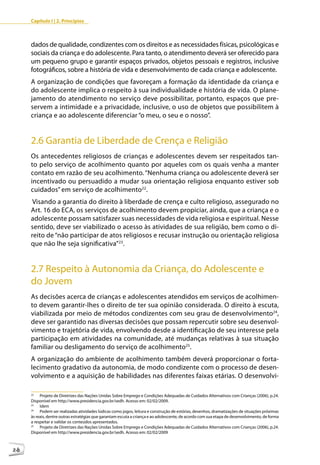 Capítulo I | 2. Princípios



     dados de qualidade, condizentes com os direitos e as necessidades físicas, psicológicas e
     sociais da criança e do adolescente. Para tanto, o atendimento deverá ser oferecido para
     um pequeno grupo e garantir espaços privados, objetos pessoais e registros, inclusive
     fotográficos, sobre a história de vida e desenvolvimento de cada criança e adolescente.
     A organização de condições que favoreçam a formação da identidade da criança e
     do adolescente implica o respeito à sua individualidade e história de vida. O plane-
     jamento do atendimento no serviço deve possibilitar, portanto, espaços que pre-
     servem a intimidade e a privacidade, inclusive, o uso de objetos que possibilitem à
     criança e ao adolescente diferenciar “o meu, o seu e o nosso”.


     2.6 Garantia de Liberdade de Crença e Religião
     Os antecedentes religiosos de crianças e adolescentes devem ser respeitados tan-
     to pelo serviço de acolhimento quanto por aqueles com os quais venha a manter
     contato em razão de seu acolhimento. “Nenhuma criança ou adolescente deverá ser
     incentivado ou persuadido a mudar sua orientação religiosa enquanto estiver sob
     cuidados” em serviço de acolhimento22.
      Visando a garantia do direito à liberdade de crença e culto religioso, assegurado no
     Art. 16 do ECA, os serviços de acolhimento devem propiciar, ainda, que a criança e o
     adolescente possam satisfazer suas necessidades de vida religiosa e espiritual. Nesse
     sentido, deve ser viabilizado o acesso às atividades de sua religião, bem como o di-
     reito de “não participar de atos religiosos e recusar instrução ou orientação religiosa
     que não lhe seja significativa”23.


     2.7 Respeito à Autonomia da Criança, do Adolescente e
     do Jovem
     As decisões acerca de crianças e adolescentes atendidos em serviços de acolhimen-
     to devem garantir-lhes o direito de ter sua opinião considerada. O direito à escuta,
     viabilizada por meio de métodos condizentes com seu grau de desenvolvimento24,
     deve ser garantido nas diversas decisões que possam repercutir sobre seu desenvol-
     vimento e trajetória de vida, envolvendo desde a identificação de seu interesse pela
     participação em atividades na comunidade, até mudanças relativas à sua situação
     familiar ou desligamento do serviço de acolhimento25.
     A organização do ambiente de acolhimento também deverá proporcionar o forta-
     lecimento gradativo da autonomia, de modo condizente com o processo de desen-
     volvimento e a aquisição de habilidades nas diferentes faixas etárias. O desenvolvi-

     22
          Projeto de Diretrizes das Nações Unidas Sobre Emprego e Condições Adequadas de Cuidados Alternativos com Crianças (2006), p.24.
     Disponível em http://www.presidencia.gov.br/sedh. Acesso em: 02/02/2009.
     23
          Idem
     24
          Podem ser realizadas atividades lúdicas como jogos, leitura e construção de estórias, desenhos, dramatizações de situações próximas
     às reais, dentre outras estratégias que garantam escuta a criança e ao adolescente, de acordo com sua etapa de desenvolvimento, de forma
     a respeitar e validar os conteúdos apresentados.
     25
          Projeto de Diretrizes das Nações Unidas Sobre Emprego e Condições Adequadas de Cuidados Alternativos com Crianças (2006), p.24.
     Disponível em http://www.presidencia.gov.br/sedh. Acesso em: 02/02/2009



28
 