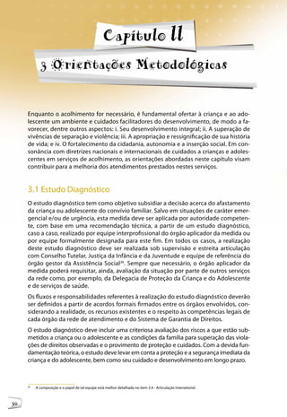 Capítulo ll
             3 Orientações Metodológicas


     Enquanto o acolhimento for necessário, é fundamental ofertar à criança e ao ado-
     lescente um ambiente e cuidados facilitadores do desenvolvimento, de modo a fa-
     vorecer, dentre outros aspectos: i. Seu desenvolvimento integral; ii. A superação de
     vivências de separação e violência; iii. A apropriação e ressignificação de sua história
     de vida; e iv. O fortalecimento da cidadania, autonomia e a inserção social. Em con-
     sonância com diretrizes nacionais e internacionais de cuidados a crianças e adoles-
     centes em serviços de acolhimento, as orientações abordadas neste capítulo visam
     contribuir para a melhoria dos atendimentos prestados nestes serviços.


     3.1 Estudo Diagnóstico
     O estudo diagnóstico tem como objetivo subsidiar a decisão acerca do afastamento
     da criança ou adolescente do convívio familiar. Salvo em situações de caráter emer-
     gencial e/ou de urgência, esta medida deve ser aplicada por autoridade competen-
     te, com base em uma recomendação técnica, a partir de um estudo diagnóstico,
     caso a caso, realizado por equipe interprofissional do órgão aplicador da medida ou
     por equipe formalmente designada para este fim. Em todos os casos, a realização
     deste estudo diagnóstico deve ser realizada sob supervisão e estreita articulação
     com Conselho Tutelar, Justiça da Infância e da Juventude e equipe de referência do
     órgão gestor da Assistência Social26. Sempre que necessário, o órgão aplicador da
     medida poderá requisitar, ainda, avaliação da situação por parte de outros serviços
     da rede como, por exemplo, da Delegacia de Proteção da Criança e do Adolescente
     e de serviços de saúde.
     Os fluxos e responsabilidades referentes à realização do estudo diagnóstico deverão
     ser definidos a partir de acordos formais firmados entre os órgãos envolvidos, con-
     siderando a realidade, os recursos existentes e o respeito às competências legais de
     cada órgão da rede de atendimento e do Sistema de Garantia de Direitos.
     O estudo diagnóstico deve incluir uma criteriosa avaliação dos riscos a que estão sub-
     metidos a criança ou o adolescente e as condições da família para superação das viola-
     ções de direitos observadas e o provimento de proteção e cuidados. Com a devida fun-
     damentação teórica, o estudo deve levar em conta a proteção e a segurança imediata da
     criança e do adolescente, bem como seu cuidado e desenvolvimento em longo prazo.



     26
          A composição e o papel de tal equipe está melhor detalhada no item 3.4 - Articulação Intersetorial.



30
 