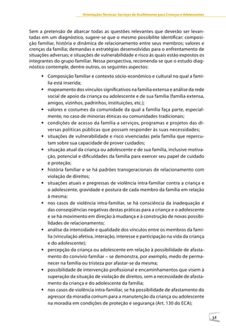 Orientações Técnicas: Serviços de Acolhimento para Crianças e Adolescentes



Sem a pretensão de abarcar todas as questões relevantes que deverão ser levan-
tadas em um diagnóstico, sugere-se que o mesmo possibilite identificar: composi-
ção familiar, história e dinâmica de relacionamento entre seus membros; valores e
crenças da família; demandas e estratégias desenvolvidas para o enfrentamento de
situações adversas; e situações de vulnerabilidade e risco às quais estão expostos os
integrantes do grupo familiar. Nessa perspectiva, recomenda-se que o estudo diag-
nóstico contemple, dentre outros, os seguintes aspectos:
     	Composição familiar e contexto sócio-econômico e cultural no qual a famí-
       lia está inserida;
     	mapeamento dos vínculos significativos na família extensa e análise da rede
       social de apoio da criança ou adolescente e de sua família (família extensa,
       amigos, vizinhos, padrinhos, instituições, etc.);
     	valores e costumes da comunidade da qual a família faça parte, especial-
       mente, no caso de minorias étnicas ou comunidades tradicionais;
     	condições de acesso da família a serviços, programas e projetos das di-
       versas políticas públicas que possam responder às suas necessidades;
     	situações de vulnerabilidade e risco vivenciadas pela família que repercu-
       tam sobre sua capacidade de prover cuidados;
     	situação atual da criança ou adolescente e de sua família, inclusive motiva-
       ção, potencial e dificuldades da família para exercer seu papel de cuidado
       e proteção;
     	história familiar e se há padrões transgeracionais de relacionamento com
       violação de direitos;
     	situações atuais e pregressas de violência intra-familiar contra a criança e
       o adolescente, gravidade e postura de cada membro da família em relação
       à mesma;
     	nos casos de violência intra-familiar, se há consciência da inadequação e
       das conseqüências negativas destas práticas para a criança e o adolescente
       e se há movimento em direção à mudança e à construção de novas possibi-
       lidades de relacionamento;
     	análise da intensidade e qualidade dos vínculos entre os membros da famí-
       lia (vinculação afetiva, interação, interesse e participação na vida da criança
       e do adolescente);
     	percepção da criança ou adolescente em relação à possibilidade de afasta-
       mento do convívio familiar – se demonstra, por exemplo, medo de perma-
       necer na família ou tristeza por afastar-se da mesma;
     	possibilidade de intervenção profissional e encaminhamentos que visem à
       superação da situação de violação de direitos, sem a necessidade de afasta-
       mento da criança e do adolescente da família;
     	nos casos de violência intra-familiar, se há possibilidade de afastamento do
       agressor da moradia comum para a manutenção da criança ou adolescente
       na moradia em condições de proteção e segurança (Art. 130 do ECA);

                                                                                                       31
 