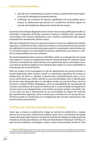 Capítulo II | 3. Orientações Metodológicas



              	grau de risco e desproteção ao qual a criança ou adolescente estará expos-
                to se não for afastada do ambiente familiar;
              	verificação da existência de pessoas significativas da comunidade para a
                criança ou adolescente que possam vir a acolhê-los, de forma segura, no
                caso de necessidade de afastamento da família de origem.

     O processo de avaliação diagnóstica deve incluir uma escuta qualificada de todos os
     envolvidos: integrantes da família, inclusive a criança e o adolescente27, pessoas da
     comunidade com vínculos significativos com a família e profissionais que estejam
     prestando-lhes atendimento, dentre outros.
     Além da avaliação dos riscos aos quais porventura a criança ou adolescente estejam
     expostos no ambiente familiar, antes de considerar o encaminhamento para serviço
     de acolhimento como uma alternativa para garantir sua proteção, é preciso observar
     se na família extensa ou comunidade há pessoas significativas que possam e acei-
     tem se responsabilizar por seus cuidados.
     No estudo diagnóstico deve-se buscar identificar, ainda, se a situação de risco à qual
     está exposta a criança ou adolescente decorre exclusivamente do contexto social,
     histórico e econômico de vida da família e se a garantia de apoio, orientação e aces-
     so às diversas políticas públicas seria suficiente para reduzir os riscos e possibilitar a
     manutenção do convívio familiar.
     Além de avaliar se há necessidade ou não de afastamento do convívio familiar, o
     estudo diagnóstico deve analisar o perfil e as demandas específicas da criança ou
     adolescente, de forma a subsidiar a decisão pelo encaminhamento para o servi-
     ço de acolhimento que melhor atenda às suas peculiaridades. Para a identificação
     do serviço mais adequado, deve-se considerar, ainda, sua estrutura física, recursos
     humanos e Projeto Político-Pedagógico, além da possibilidade de manutenção de
     vínculos comunitários da criança ou adolescente e a continuidade da freqüência à
     mesma escola e aos equipamentos comunitários aos quais estejam vinculados. Sal-
     vo nos casos em que o afastamento de sua comunidade de origem for essencial
     para garantir-lhes segurança, deve-se evitar que a inclusão em um serviço de aco-
     lhimento resulte no rompimento ou na fragilização dos vínculos comunitários e de
     pertencimento preexistentes.


     3.2 Plano de Atendimento Individual e Familiar
     Assim que a criança ou adolescente chegar ao serviço de acolhimento, a equipe
     técnica do serviço, que, onde houver, poderá contar com a contribuição da equipe
     responsável pela supervisão dos serviços de acolhimento (ligada ao órgão gestor da
     Assistência Social) para elaborar um Plano de Atendimento Individual e Familiar, no
     qual constem objetivos, estratégias e ações a serem desenvolvidos tendo em vista


     27
          Podem ser realizadas atividades lúdicas como jogos, leitura e construção de estórias, desenhos, dramatizações de situações próximas
     às reais, dentre outras estratégias que garantam escuta a criança e ao adolescente, de acordo com sua etapa de desenvolvimento, de forma
     a respeitar e validar os conteúdos apresentados.



32
 