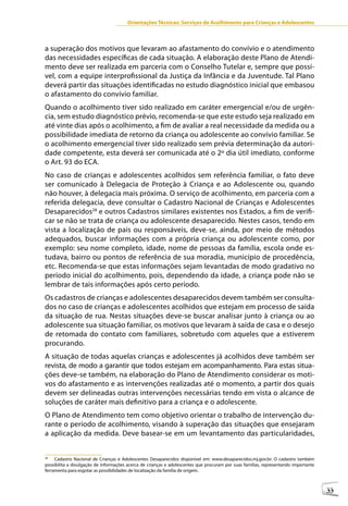 Orientações Técnicas: Serviços de Acolhimento para Crianças e Adolescentes



a superação dos motivos que levaram ao afastamento do convívio e o atendimento
das necessidades específicas de cada situação. A elaboração deste Plano de Atendi-
mento deve ser realizada em parceria com o Conselho Tutelar e, sempre que possí-
vel, com a equipe interprofissional da Justiça da Infância e da Juventude. Tal Plano
deverá partir das situações identificadas no estudo diagnóstico inicial que embasou
o afastamento do convívio familiar.
Quando o acolhimento tiver sido realizado em caráter emergencial e/ou de urgên-
cia, sem estudo diagnóstico prévio, recomenda-se que este estudo seja realizado em
até vinte dias após o acolhimento, a fim de avaliar a real necessidade da medida ou a
possibilidade imediata de retorno da criança ou adolescente ao convívio familiar. Se
o acolhimento emergencial tiver sido realizado sem prévia determinação da autori-
dade competente, esta deverá ser comunicada até o 2º dia útil imediato, conforme
o Art. 93 do ECA.
No caso de crianças e adolescentes acolhidos sem referência familiar, o fato deve
ser comunicado à Delegacia de Proteção à Criança e ao Adolescente ou, quando
não houver, à delegacia mais próxima. O serviço de acolhimento, em parceria com a
referida delegacia, deve consultar o Cadastro Nacional de Crianças e Adolescentes
Desaparecidos28 e outros Cadastros similares existentes nos Estados, a fim de verifi-
car se não se trata de criança ou adolescente desaparecido. Nestes casos, tendo em
vista a localização de pais ou responsáveis, deve-se, ainda, por meio de métodos
adequados, buscar informações com a própria criança ou adolescente como, por
exemplo: seu nome completo, idade, nome de pessoas da família, escola onde es-
tudava, bairro ou pontos de referência de sua moradia, município de procedência,
etc. Recomenda-se que estas informações sejam levantadas de modo gradativo no
período inicial do acolhimento, pois, dependendo da idade, a criança pode não se
lembrar de tais informações após certo período.
Os cadastros de crianças e adolescentes desaparecidos devem também ser consulta-
dos no caso de crianças e adolescentes acolhidos que estejam em processo de saída
da situação de rua. Nestas situações deve-se buscar analisar junto à criança ou ao
adolescente sua situação familiar, os motivos que levaram à saída de casa e o desejo
de retomada do contato com familiares, sobretudo com aqueles que a estiverem
procurando.
A situação de todas aquelas crianças e adolescentes já acolhidos deve também ser
revista, de modo a garantir que todos estejam em acompanhamento. Para estas situa-
ções deve-se também, na elaboração do Plano de Atendimento considerar os moti-
vos do afastamento e as intervenções realizadas até o momento, a partir dos quais
devem ser delineadas outras intervenções necessárias tendo em vista o alcance de
soluções de caráter mais definitivo para a criança e o adolescente.
O Plano de Atendimento tem como objetivo orientar o trabalho de intervenção du-
rante o período de acolhimento, visando à superação das situações que ensejaram
a aplicação da medida. Deve basear-se em um levantamento das particularidades,


28
     Cadastro Nacional de Crianças e Adolescentes Desaparecidos disponível em: www.desaparecidos.mj.gov.br. O cadastro também
possibilita a divulgação de informações acerca de crianças e adolescentes que procuram por suas famílias, representando importante
ferramenta para esgotar as possibilidades de localização da família de origem.



                                                                                                                                     33
 