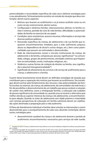 Capítulo II | 3. Orientações Metodológicas



     potencialidades e necessidades específicas de cada caso e delinear estratégias para
     o seu atendimento. Tal levantamento constitui um estudo da situação que deve con-
     templar, dentre outros aspectos:
              	Motivos que levaram ao acolhimento e se já esteve acolhido neste ou em
                outro serviço anteriormente, dentre outros;
              	Configuração e dinâmica familiar, relacionamentos afetivos na família nu-
                clear e extensa, período do ciclo de vida familiar, dificuldades e potenciali-
                dades da família no exercício de seu papel.
              	Condições sócio-econômicas, acesso a recursos, informações e serviços das
                diversas políticas públicas;
              	Demandas específicas da criança, do adolescente e de sua família que re-
                queiram encaminhamentos imediatos para a rede (sofrimento psíquico,
                abuso ou dependência de álcool e outras drogas, etc.), bem como poten-
                cialidades que possam ser estimuladas e desenvolvidas;
              	Rede de relacionamentos sociais e vínculos institucionais da criança, do
                adolescente e da família, composta por pessoas significativas29 na comuni-
                dade, colegas, grupos de pertencimento, atividades coletivas que freqüen-
                tam na comunidade, escola, instituições religiosas, etc.;
              	Violência e outras formas de violação de direitos na família, seus significa-
                dos e possível transgeracionalidade30;
              	Significado do afastamento do convívio e do serviço de acolhimento para a
                criança, o adolescente e a família;

     A partir deste levantamento inicial devem ser definidas estratégias de atuação que
     contribuam para a superação dos motivos que levaram ao acolhimento. Tais estraté-
     gias devem primar pelo fortalecimento dos recursos e das potencialidades da famí-
     lia (nuclear ou extensa), da criança, do adolescente, da comunidade e da rede local, a
     fim de possibilitar o desenvolvimento de um trabalho que possa conduzir a soluções
     de caráter mais definitivo, como a reintegração familiar, a colocação sob cuidados
     de pessoa significativa da comunidade ou, quando essa se mostrar a alternativa que
     melhor atenda ao superior interesse da criança e do adolescente, o encaminhamen-
     to para adoção. Quando se tratar de adolescente com idade próxima à maioridade
     com remotas perspectivas de colocação em família substituta devem ser viabiliza-
     das ações destinadas à preparação para a vida autônoma.
     O Plano de Atendimento Individual e Familiar deve orientar as intervenções a serem
     desenvolvidas para o acompanhamento de cada caso, devendo contemplar, dentre
     outras, estratégias para:
              	desenvolvimento saudável da criança e do adolescente durante o período de
                acolhimento: encaminhamentos necessários para serviços da rede (saúde,


     29
          É aquela com quem a criança ou adolescente tem laços afetivos ou com quem estabeleceu relações de confiança, que garanta prote-
     ção e cuidado.
     30
          Caracteriza a passagem de uma geração a outra de formas de lidar com as crises, que não depende apenas do recurso da família
     nuclear, “mas também dos legados familiares, ou seja, a forma como as outras gerações resolveram as mesmas crises”. PENSO, Maria Apa-
     recida; COSTA, Liana F. (Orgs.). A transmissão geracional em diferentes contextos. São Paulo: Summus, 2008.



34
 