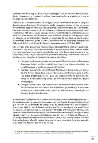 Orientações Técnicas: Serviços de Acolhimento para Crianças e Adolescentes



consideravelmente as possibilidades de colocação familiar, em virtude das dificul-
dades observadas no contexto brasileiro para a realização de adoções de crianças
maiores e de adolescentes.
Dar início ao acompanhamento da situação familiar imediatamente após a chegada
da criança ou adolescente é importante, ainda, para que a equipe técnica possa, no
menor tempo possível, fazer sua análise quanto a real necessidade do acolhimento.
Caso conclua que a manutenção do afastamento da criança ou adolescente do con-
vívio familiar não é necessária, a equipe técnica responsável pelo acompanhamento
deve proceder aos encaminhamentos para viabilizar a imediata reintegração. Nes-
tas situações a família também deverá ser informada do seu direito a questionar o
afastamento e requerer, junto à Justiça, por intermédio de advogado nomeado ou
Defensor Público, a reintegração da criança ou adolescente (ECA, Art. 141)32.
Nos serviços onde porventura haja crianças e adolescentes já acolhidos cuja situa-
ção familiar não esteja sendo acompanhada, a equipe técnica deve também iniciar
estes acompanhamentos, buscando soluções que contribuam para assegurar a ex-
cepcionalidade e a provisoriedade do acolhimento. O acompanhamento da situação
familiar, nestas situações, é fundamental para se identificar:
        	crianças e adolescentes que permanecem acolhidos unicamente pela situação
          de pobreza de suas famílias: situação que exige o investimento imediato em
          estratégias para seu retorno ao convívio familiar;
        	crianças e adolescente, ou membros da família, com direito, mas sem acesso
          ao BPC. Nestes casos deve-se proceder ao encaminhamento para o CRAS
          - ou órgão gestor responsável - para seu cadastramento no Benefício, de-
          vendo tal medida ser acompanhada do investimento nas possibilidades de
          reintegração;
        	crianças e adolescentes sem possibilidades de reintegração ao convívio fami-
          liar (família nuclear ou extensa): situação que exige imediatos encaminha-
          mentos para o Sistema de Justiça, para o cadastramento para adoção e a
          Destituição do Poder Familiar.

A intervenção profissional na etapa inicial do acompanhamento deve proporcionar,
de modo construtivo, a conscientização por parte da família de origem dos motivos
que levaram ao afastamento da criança e/ou do adolescente e das conseqüências
que podem advir do fato. Esta conscientização é fundamental para que as próximas
etapas possam ser planejadas, com acordos firmados entre serviço e família, com
vistas ao desenvolvimento de ações pró-ativas que contribuam para a superação de
situações adversas ou padrões violadores que possam ter levado ao afastamen-
to. A equipe técnica do serviço de acolhimento deve, ainda, acompanhar o trabalho
desenvolvido com a família na rede local, mantendo-a informada, inclusive, a respei-
to de possíveis decisões por parte da Justiça.


32
     O Serviço de Acolhimento pode também recorrer a advogado ou defensor público quando considerar que, apesar de fundamentada,
a reintegração ou o cadastro da criança ou adolescente para adoção está sendo obstado pelo Poder Judiciário.



                                                                                                                                   37
 