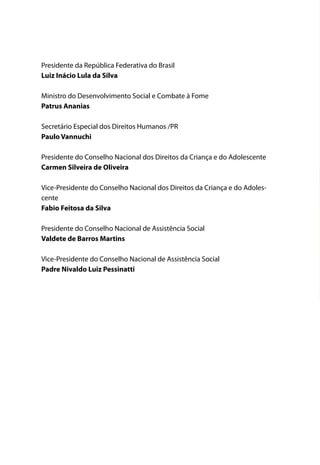 Presidente da República Federativa do Brasil
Luiz Inácio Lula da Silva

Ministro do Desenvolvimento Social e Combate à Fome
Patrus Ananias

Secretário Especial dos Direitos Humanos /PR
Paulo Vannuchi

Presidente do Conselho Nacional dos Direitos da Criança e do Adolescente
Carmen Silveira de Oliveira

Vice-Presidente do Conselho Nacional dos Direitos da Criança e do Adoles-
cente
Fabio Feitosa da Silva

Presidente do Conselho Nacional de Assistência Social
Valdete de Barros Martins

Vice-Presidente do Conselho Nacional de Assistência Social
Padre Nivaldo Luiz Pessinatti
 