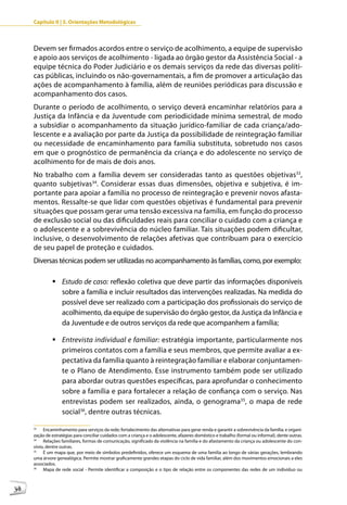 Capítulo II | 3. Orientações Metodológicas



     Devem ser firmados acordos entre o serviço de acolhimento, a equipe de supervisão
     e apoio aos serviços de acolhimento - ligada ao órgão gestor da Assistência Social - a
     equipe técnica do Poder Judiciário e os demais serviços da rede das diversas políti-
     cas públicas, incluindo os não-governamentais, a fim de promover a articulação das
     ações de acompanhamento à família, além de reuniões periódicas para discussão e
     acompanhamento dos casos.
     Durante o período de acolhimento, o serviço deverá encaminhar relatórios para a
     Justiça da Infância e da Juventude com periodicidade mínima semestral, de modo
     a subsidiar o acompanhamento da situação jurídico-familiar de cada criança/ado-
     lescente e a avaliação por parte da Justiça da possibilidade de reintegração familiar
     ou necessidade de encaminhamento para família substituta, sobretudo nos casos
     em que o prognóstico de permanência da criança e do adolescente no serviço de
     acolhimento for de mais de dois anos.
     No trabalho com a família devem ser consideradas tanto as questões objetivas33,
     quanto subjetivas34. Considerar essas duas dimensões, objetiva e subjetiva, é im-
     portante para apoiar a família no processo de reintegração e prevenir novos afasta-
     mentos. Ressalte-se que lidar com questões objetivas é fundamental para prevenir
     situações que possam gerar uma tensão excessiva na família, em função do processo
     de exclusão social ou das dificuldades reais para conciliar o cuidado com a criança e
     o adolescente e a sobrevivência do núcleo familiar. Tais situações podem dificultar,
     inclusive, o desenvolvimento de relações afetivas que contribuam para o exercício
     de seu papel de proteção e cuidados.
     Diversas técnicas podem ser utilizadas no acompanhamento às famílias, como, por exemplo:

              	Estudo de caso: reflexão coletiva que deve partir das informações disponíveis
                sobre a família e incluir resultados das intervenções realizadas. Na medida do
                possível deve ser realizado com a participação dos profissionais do serviço de
                acolhimento, da equipe de supervisão do órgão gestor, da Justiça da Infância e
                da Juventude e de outros serviços da rede que acompanhem a família;

              	Entrevista individual e familiar: estratégia importante, particularmente nos
                primeiros contatos com a família e seus membros, que permite avaliar a ex-
                pectativa da família quanto à reintegração familiar e elaborar conjuntamen-
                te o Plano de Atendimento. Esse instrumento também pode ser utilizado
                para abordar outras questões específicas, para aprofundar o conhecimento
                sobre a família e para fortalecer a relação de confiança com o serviço. Nas
                entrevistas podem ser realizados, ainda, o genograma35, o mapa de rede
                social36, dentre outras técnicas.

     33
          Encaminhamento para serviços da rede; fortalecimento das alternativas para gerar renda e garantir a sobrevivência da família; e organi-
     zação de estratégias para conciliar cuidados com a criança e o adolescente, afazeres doméstico e trabalho (formal ou informal), dente outras.
     34
          Relações familiares, formas de comunicação, significado da violência na família e do afastamento da criança ou adolescente do con-
     vívio, dentre outras.
     35
          É um mapa que, por meio de símbolos predefinidos, oferece um esquema de uma família ao longo de várias gerações, lembrando
     uma árvore genealógica. Permite mostrar graficamente grandes etapas do ciclo de vida familiar, além dos movimentos emocionais a eles
     associados.
     36
          Mapa de rede social - Permite identificar a composição e o tipo de relação entre os componentes das redes de um indivíduo ou



38
 