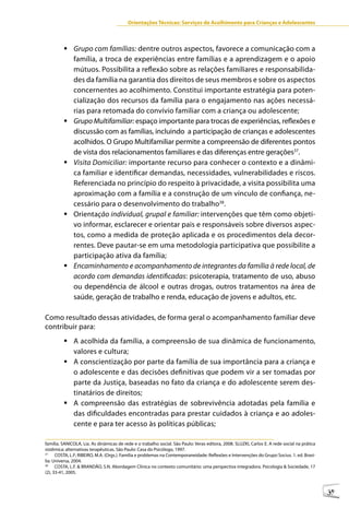 Orientações Técnicas: Serviços de Acolhimento para Crianças e Adolescentes



         	Grupo com famílias: dentre outros aspectos, favorece a comunicação com a
           família, a troca de experiências entre famílias e a aprendizagem e o apoio
           mútuos. Possibilita a reflexão sobre as relações familiares e responsabilida-
           des da família na garantia dos direitos de seus membros e sobre os aspectos
           concernentes ao acolhimento. Constitui importante estratégia para poten-
           cialização dos recursos da família para o engajamento nas ações necessá-
           rias para retomada do convívio familiar com a criança ou adolescente;
         	Grupo Multifamiliar: espaço importante para trocas de experiências, reflexões e
           discussão com as famílias, incluindo a participação de crianças e adolescentes
           acolhidos. O Grupo Multifamiliar permite a compreensão de diferentes pontos
           de vista dos relacionamentos familiares e das diferenças entre gerações37.
         	Visita Domiciliar: importante recurso para conhecer o contexto e a dinâmi-
           ca familiar e identificar demandas, necessidades, vulnerabilidades e riscos.
           Referenciada no princípio do respeito à privacidade, a visita possibilita uma
           aproximação com a família e a construção de um vínculo de confiança, ne-
           cessário para o desenvolvimento do trabalho38.
         	Orientação individual, grupal e familiar: intervenções que têm como objeti-
           vo informar, esclarecer e orientar pais e responsáveis sobre diversos aspec-
           tos, como a medida de proteção aplicada e os procedimentos dela decor-
           rentes. Deve pautar-se em uma metodologia participativa que possibilite a
           participação ativa da família;
         	Encaminhamento e acompanhamento de integrantes da família à rede local, de
           acordo com demandas identificadas: psicoterapia, tratamento de uso, abuso
           ou dependência de álcool e outras drogas, outros tratamentos na área de
           saúde, geração de trabalho e renda, educação de jovens e adultos, etc.

Como resultado dessas atividades, de forma geral o acompanhamento familiar deve
contribuir para:
         	A acolhida da família, a compreensão de sua dinâmica de funcionamento,
           valores e cultura;
         	A conscientização por parte da família de sua importância para a criança e
           o adolescente e das decisões definitivas que podem vir a ser tomadas por
           parte da Justiça, baseadas no fato da criança e do adolescente serem des-
           tinatários de direitos;
         	A compreensão das estratégias de sobrevivência adotadas pela família e
           das dificuldades encontradas para prestar cuidados à criança e ao adoles-
           cente e para ter acesso às políticas públicas;

família. SANICOLA, Lia. As dinâmicas de rede e o trabalho social. São Paulo: Veras editora, 2008. SLUZKI, Carlos E. A rede social na prática
sistêmica: alternativas terapêuticas. São Paulo: Casa do Psicólogo, 1997.
37
      COSTA, L.F; RIBEIRO, M.A. (Orgs.). Família e problemas na Contemporaneidade: Reflexões e Intervenções do Grupo Socius. 1. ed. Brasí-
lia: Universa, 2004.
38
      COSTA, L.F. & BRANDÃO, S.N. Abordagem Clínica no contexto comunitário: uma perspectiva integradora. Psicologia & Sociedade, 17
(2), 33-41, 2005.



                                                                                                                                               39
 