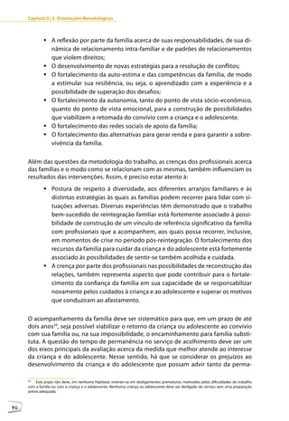 Capítulo II | 3. Orientações Metodológicas



             	A reflexão por parte da família acerca de suas responsabilidades, de sua di-
               nâmica de relacionamento intra-familiar e de padrões de relacionamentos
               que violem direitos;
             	O desenvolvimento de novas estratégias para a resolução de conflitos;
             	O fortalecimento da auto-estima e das competências da família, de modo
               a estimular sua resiliência, ou seja, o aprendizado com a experiência e a
               possibilidade de superação dos desafios;
             	O fortalecimento da autonomia, tanto do ponto de vista sócio-econômico,
               quanto do ponto de vista emocional, para a construção de possibilidades
               que viabilizem a retomada do convívio com a criança e o adolescente.
             	O fortalecimento das redes sociais de apoio da família;
             	O fortalecimento das alternativas para gerar renda e para garantir a sobre-
               vivência da família.

     Além das questões da metodologia do trabalho, as crenças dos profissionais acerca
     das famílias e o modo como se relacionam com as mesmas, também influenciam os
     resultados das intervenções. Assim, é preciso estar atento à:
             	Postura de respeito à diversidade, aos diferentes arranjos familiares e às
               distintas estratégias às quais as famílias podem recorrer para lidar com si-
               tuações adversas. Diversas experiências têm demonstrado que o trabalho
               bem-sucedido de reintegração familiar está fortemente associado à possi-
               bilidade de construção de um vínculo de referência significativo da família
               com profissionais que a acompanhem, aos quais possa recorrer, inclusive,
               em momentos de crise no período pós-reintegração. O fortalecimento dos
               recursos da família para cuidar da criança e do adolescente está fortemente
               associado às possibilidades de sentir-se também acolhida e cuidada.
             	A crença por parte dos profissionais nas possibilidades de reconstrução das
               relações, também representa aspecto que pode contribuir para o fortale-
               cimento da confiança da família em sua capacidade de se responsabilizar
               novamente pelos cuidados à criança e ao adolescente e superar os motivos
               que conduziram ao afastamento.

     O acompanhamento da família deve ser sistemático para que, em um prazo de até
     dois anos39, seja possível viabilizar o retorno da criança ou adolescente ao convívio
     com sua família ou, na sua impossibilidade, o encaminhamento para família substi-
     tuta. A questão do tempo de permanência no serviço de acolhimento deve ser um
     dos eixos principais da avaliação acerca da medida que melhor atende ao interesse
     da criança e do adolescente. Nesse sentido, há que se considerar os prejuízos ao
     desenvolvimento da criança e do adolescente que possam advir tanto da perma-

     39
          Este prazo não deve, em nenhuma hipótese, reverter-se em desligamentos prematuros, motivados pelas dificuldades de trabalho
     com a família ou com a criança e o adolescente. Nenhuma criança ou adolescente deve ser desligado do serviço sem uma preparação
     prévia adequada.



40
 
