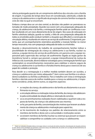 Orientações Técnicas: Serviços de Acolhimento para Crianças e Adolescentes



nência prolongada quanto de um rompimento definitivo dos vínculos com a família
de origem. A questão do tempo deve levar em consideração, sobretudo, a idade da
criança e do adolescente e o significado da privação do convívio familiar na etapa do
ciclo de vida na qual se encontram.
Embora o tempo deva ser um eixo central, as decisões não podem ser prematuras ou
tomadas de modo precipitado. Quando isso ocorre sem uma preparação adequada da
criança, do adolescente e da família, a reintegração familiar pode ser conflituosa e aca-
bar resultando em um novo afastamento do lar de origem. Nos casos de colocação em
família substituta (adoção, guarda ou tutela), a falta de uma preparação adequada de
todos os envolvidos pode conduzir também a situações que dificultem a construção da
vinculação afetiva, resultando em retorno ao serviço de acolhimento. É importante, por-
tanto, que um acompanhamento sistemático possibilite a inserção familiar no menor
tempo necessário, mas com preparação adequada de todos os envolvidos.
Quando o desenvolvimento do trabalho de acompanhamento familiar indicar a
possibilidade de reintegração da criança ou adolescente à sua família, nuclear ou
extensa, a equipe técnica do serviço de acolhimento, em parceria com a equipe res-
ponsável pela supervisão dos serviços de acolhimento (ligada ao órgão gestor da
Assistência Social) e, sempre que possível, a equipe interprofissional da Justiça da
Infância e da Juventude, deverá elaborar estratégias para a reintegração familiar que
contemplem os encaminhamentos necessários para viabilizar o retorno seguro da
criança ou adolescente à sua família e o fortalecimento desta para o exercício de seu
papel de cuidado e proteção.
Para decidir se a reintegração é a melhor medida também devem ser ouvidos, a
criança e o adolescente, por meios adequados40, bem como suas famílias e os educa-
dores/cuidadores ou famílias acolhedoras. Para o trabalho com vistas à reintegração
familiar e decisão acerca da melhor medida para a criança ou adolescente, é impor-
tante considerar, ainda, dentre outros, os seguintes aspectos:

         	as reações da criança, do adolescente e da família ao afastamento e ao aco-
           lhimento no serviço;
         	a vinculação afetiva e a motivação mútua da família, da criança e do adolescen-
           te pela continuidade da relação afetiva e retomada do convívio;
         	se os encaminhamentos realizados foram viabilizados e qual tem sido a res-
           posta da família, da criança e do adolescente aos mesmos;
         	se há, por parte da família, conscientização dos motivos que levaram ao afasta-
           mento da criança ou adolescente e motivação para superá-los;
         	se há movimento de mudança nos padrões de relacionamento entre os
           membros da família e desta com a comunidade e instituições sociais;
         	se existem membros da família (nuclear ou extensa) que possam se respon-
           sabilizar e compartilhar os cuidados com a criança e o adolescente;


40
     Podem ser realizadas atividades lúdicas como jogos, leitura e construção de estórias, desenhos, dramatizações de situações próximas
às reais, dentre outras estratégias que garantam a escuta da criança e do adolescente, de acordo com sua etapa de desenvolvimento, de
forma a respeitar e validar os conteúdos apresentados.



                                                                                                                                           41
 