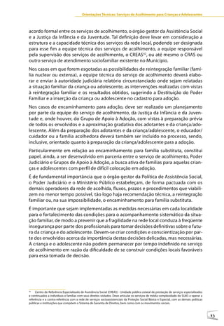 Orientações Técnicas: Serviços de Acolhimento para Crianças e Adolescentes



acordo formal entre os serviços de acolhimento, o órgão gestor da Assistência Social
e a Justiça da Infância e da Juventude. Tal definição deve levar em consideração a
estrutura e a capacidade técnica dos serviços da rede local, podendo ser designada
para esse fim a equipe técnica dos serviços de acolhimento, a equipe responsável
pela supervisão dos serviços de acolhimento, o CREAS42, ou até mesmo o CRAS ou
outro serviço de atendimento sociofamiliar existente no Município.
Nos casos em que forem esgotadas as possibilidades de reintegração familiar (famí-
lia nuclear ou extensa), a equipe técnica do serviço de acolhimento deverá elabo-
rar e enviar à autoridade judiciária relatório circunstanciado onde sejam relatadas
a situação familiar da criança ou adolescente, as intervenções realizadas com vistas
à reintegração familiar e os resultados obtidos, sugerindo a Destituição do Poder
Familiar e a inserção da criança ou adolescente no cadastro para adoção.
Nos casos de encaminhamento para adoção, deve ser realizado um planejamento
por parte da equipe do serviço de acolhimento, da Justiça da Infância e da Juven-
tude e, onde houver, do Grupo de Apoio à Adoção, com vistas à preparação prévia
de todos os envolvidos e a aproximação gradativa dos adotantes e da criança/ado-
lescente. Além da preparação dos adotantes e da criança/adolescente, o educador/
cuidador ou a família acolhedora deverá também ser incluído no processo, sendo,
inclusive, orientado quanto à preparação da criança/adolescente para a adoção.
Particularmente em relação ao encaminhamento para família substituta, constitui
papel, ainda, a ser desenvolvido em parceria entre o serviço de acolhimento, Poder
Judiciário e Grupos de Apoio à Adoção, a busca ativa de famílias para aquelas crian-
ças e adolescentes com perfil de difícil colocação em adoção.
É de fundamental importância que o órgão gestor da Política de Assistência Social,
o Poder Judiciário e o Ministério Público estabeleçam, de forma pactuada com os
demais operadores da rede de acolhida, fluxos, prazos e procedimentos que viabili-
zem no menor tempo possível, tão logo haja recomendação técnica, a reintegração
familiar ou, na sua impossibilidade, o encaminhamento para família substituta.
É importante que sejam implementadas as medidas necessárias em cada localidade
para o fortalecimento das condições para o acompanhamento sistemático da situa-
ção familiar, de modo a prevenir que a fragilidade na rede local conduza à freqüente
insegurança por parte dos profissionais para tomar decisões definitivas sobre o futu-
ro da criança e do adolescente. Devem-se criar condições e conscientização por par-
te dos envolvidos acerca da importância destas decisões delicadas, mas necessárias.
A criança e o adolescente não podem permanecer por tempo indefinido no serviço
de acolhimento em razão da dificuldade de se construir condições locais favoráveis
para essa tomada de decisão.




42
     Centro de Referência Especializado de Assistência Social (CREAS) - Unidade pública estatal de prestação de serviços especializados
e continuados a indivíduos e famílias com seus direitos violados. Deve articular os serviços de média complexidade do SUAS e operar a
referência e a contra-referência com a rede de serviços socioassistenciais da Proteção Social Básica e Especial, com as demais políticas
públicas e instituições que compõem o Sistema de Garantia de Direitos, bem como com os movimentos sociais.



                                                                                                                                           43
 
