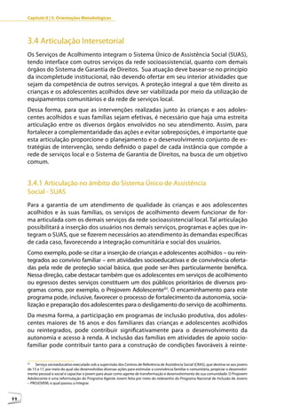 Capítulo II | 3. Orientações Metodológicas




     3.4 Articulação Intersetorial
     Os Serviços de Acolhimento integram o Sistema Único de Assistência Social (SUAS),
     tendo interface com outros serviços da rede socioassistencial, quanto com demais
     órgãos do Sistema de Garantia de Direitos. Sua atuação deve basear-se no princípio
     da incompletude institucional, não devendo ofertar em seu interior atividades que
     sejam da competência de outros serviços. A proteção integral a que têm direito as
     crianças e os adolescentes acolhidos deve ser viabilizada por meio da utilização de
     equipamentos comunitários e da rede de serviços local.
     Dessa forma, para que as intervenções realizadas junto às crianças e aos adoles-
     centes acolhidos e suas famílias sejam efetivas, é necessário que haja uma estreita
     articulação entre os diversos órgãos envolvidos no seu atendimento. Assim, para
     fortalecer a complementaridade das ações e evitar sobreposições, é importante que
     esta articulação proporcione o planejamento e o desenvolvimento conjunto de es-
     tratégias de intervenção, sendo definido o papel de cada instância que compõe a
     rede de serviços local e o Sistema de Garantia de Direitos, na busca de um objetivo
     comum.


     3.4.1 Articulação no âmbito do Sistema Único de Assistência
     Social - SUAS
     Para a garantia de um atendimento de qualidade às crianças e aos adolescentes
     acolhidos e às suas famílias, os serviços de acolhimento devem funcionar de for-
     ma articulada com os demais serviços da rede socioassistencial local. Tal articulação
     possibilitará a inserção dos usuários nos demais serviços, programas e ações que in-
     tegram o SUAS, que se fizerem necessários ao atendimento às demandas específicas
     de cada caso, favorecendo a integração comunitária e social dos usuários.
     Como exemplo, pode-se citar a inserção de crianças e adolescentes acolhidos – ou rein-
     tegrados ao convívio familiar – em atividades socioeducativas e de convivência oferta-
     das pela rede de proteção social básica, que pode ser-lhes particularmente benéfica.
     Nessa direção, cabe destacar também que os adolescentes em serviços de acolhimento
     ou egressos destes serviços constituem um dos públicos prioritários de diversos pro-
     gramas como, por exemplo, o Projovem Adolescente43. O encaminhamento para este
     programa pode, inclusive, favorecer o processo de fortalecimento da autonomia, socia-
     lização e preparação dos adolescentes para o desligamento do serviço de acolhimento.
     Da mesma forma, a participação em programas de inclusão produtiva, dos adoles-
     centes maiores de 16 anos e dos familiares das crianças e adolescentes acolhidos
     ou reintegrados, pode contribuir significativamente para o desenvolvimento da
     autonomia e acesso à renda. A inclusão das famílias em atividades de apoio socio-
     familiar pode contribuir tanto para a construção de condições favoráveis à reinte-

     43
         Serviço socioeducativo executado sob a supervisão dos Centros de Referência de Assistência Social (CRAS), que destina-se aos jovens
     de 15 a 17, por meio do qual são desenvolvidas diversas ações para estimular a convivência familiar e comunitária, propiciar o desenvolvi-
     mento pessoal e social e capacitar o jovem para atuar como agente de transformação e desenvolvimento de sua comunidade. O Projovem
     Adolescente é uma reformulação do Programa Agente Jovem feita por meio do redesenho do Programa Nacional de Inclusão de Jovens
     – PROJOVEM, o qual passou a integrar.



44
 