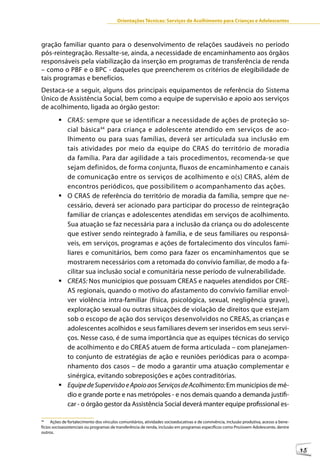 Orientações Técnicas: Serviços de Acolhimento para Crianças e Adolescentes



gração familiar quanto para o desenvolvimento de relações saudáveis no período
pós-reintegração. Ressalte-se, ainda, a necessidade de encaminhamento aos órgãos
responsáveis pela viabilização da inserção em programas de transferência de renda
– como o PBF e o BPC - daqueles que preencherem os critérios de elegibilidade de
tais programas e benefícios.
Destaca-se a seguir, alguns dos principais equipamentos de referência do Sistema
Único de Assistência Social, bem como a equipe de supervisão e apoio aos serviços
de acolhimento, ligada ao órgão gestor:
         	CRAS: sempre que se identificar a necessidade de ações de proteção so-
           cial básica 44 para criança e adolescente atendido em serviços de aco-
           lhimento ou para suas famílias, deverá ser articulada sua inclusão em
           tais atividades por meio da equipe do CRAS do território de moradia
           da família. Para dar agilidade a tais procedimentos, recomenda-se que
           sejam definidos, de forma conjunta, fluxos de encaminhamento e canais
           de comunicação entre os serviços de acolhimento e o(s) CRAS, além de
           encontros periódicos, que possibilitem o acompanhamento das ações.
         	O CRAS de referência do território de moradia da família, sempre que ne-
           cessário, deverá ser acionado para participar do processo de reintegração
           familiar de crianças e adolescentes atendidas em serviços de acolhimento.
           Sua atuação se faz necessária para a inclusão da criança ou do adolescente
           que estiver sendo reintegrado à família, e de seus familiares ou responsá-
           veis, em serviços, programas e ações de fortalecimento dos vínculos fami-
           liares e comunitários, bem como para fazer os encaminhamentos que se
           mostrarem necessários com a retomada do convívio familiar, de modo a fa-
           cilitar sua inclusão social e comunitária nesse período de vulnerabilidade.
         	CREAS: Nos municípios que possuam CREAS e naqueles atendidos por CRE-
           AS regionais, quando o motivo do afastamento do convívio familiar envol-
           ver violência intra-familiar (física, psicológica, sexual, negligência grave),
           exploração sexual ou outras situações de violação de direitos que estejam
           sob o escopo de ação dos serviços desenvolvidos no CREAS, as crianças e
           adolescentes acolhidos e seus familiares devem ser inseridos em seus servi-
           ços. Nesse caso, é de suma importância que as equipes técnicas do serviço
           de acolhimento e do CREAS atuem de forma articulada – com planejamen-
           to conjunto de estratégias de ação e reuniões periódicas para o acompa-
           nhamento dos casos – de modo a garantir uma atuação complementar e
           sinérgica, evitando sobreposições e ações contraditórias.
         	Equipe de Supervisão e Apoio aos Serviços de Acolhimento: Em municípios de mé-
           dio e grande porte e nas metrópoles - e nos demais quando a demanda justifi-
           car - o órgão gestor da Assistência Social deverá manter equipe profissional es-

44
      Ações de fortalecimento dos vínculos comunitários, atividades socioeducativas e de convivência, inclusão produtiva, acesso a bene-
fícios socioassistenciais ou programas de transferência de renda, inclusão em programas específicos como ProJovem Adolescente, dentre
outros.



                                                                                                                                           45
 