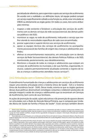 Capítulo II | 3. Orientações Metodológicas



                   pecializada de referência, para supervisão e apoio aos serviços de acolhimento.
                   De acordo com a realidade e as definições locais, tal equipe poderá compor
                   um serviço especificamente voltado a esta função ou, ainda, estar vinculada ao
                   CREAS ou diretamente ao órgão gestor. Em todos os casos, terá como atribui-
                   ções mínimas:
            i.   mapear a rede existente e fortalecer a articulação dos serviços de acolhi-
                 mento com os demais serviços da rede socioassistencial, das demais políti-
                 cas públicas e do SGD;
            ii. monitorar as vagas na rede de acolhimento, indicando o serviço que me-
                 lhor atenda às necessidades específicas de cada caso encaminhado;
            iii. prestar supervisão e suporte técnico aos serviços de acolhimento;
            iv. apoiar as equipes técnicas dos serviços de acolhimento no acompanha-
                 mento psicossocial das famílias de origem das crianças e adolescentes aco-
                 lhidos;
            v. efetivar os encaminhamentos necessários, em articulação com os demais
                 serviços da Rede Socioassistencial, das demais Políticas Públicas e do SGD,
                 monitorando, posteriormente, seus desdobramentos;
            vi. Monitorar a situação de todas as crianças e adolescentes que estejam em
                 serviços de acolhimento no município, e de suas famílias, organizando, in-
                 clusive, cadastro permanentemente atualizado contendo o registro de to-
                 das as crianças e adolescentes atendidos nesses serviços45;


     3.4.2 Articulação com o Sistema Único de Saúde - SUS 46
     O atendimento humanizado de crianças e adolescentes em serviços de acolhimento
     requer uma estreita articulação entre o Sistema Único de Saúde - SUS e o Sistema
     Único de Assistência Social - SUAS. Desse modo, orienta-se que os órgãos gestores
     dessas duas políticas desenvolvam estratégias conjuntas e elaborem protocolos de
     atenção integral à saúde de crianças e adolescentes que se encontram em Serviços
     de Acolhimento, bem como de seus familiares.
     As ações de promoção da saúde, ações educativas e de prevenção de agravos devem
     ser articuladas com a Rede de Atenção Básica/Primária, que é composta por Unida-
     des Básica de Saúde da Família e Postos de Saúde47. Esses serviços também devem

     45
          Dentre outras informações, o cadastro deve conter o nome e as características de todas as crianças e adolescentes acolhidos como,
     por exemplo, idade, composição familiar, data da entrada no serviço, motivo do acolhimento, condições de saúde, etnia, pertencimento
     a grupo de irmãos também acolhidos, situação familiar (aguardando reintegração ou adoção) e intervenções efetuadas para viabilizar
     soluções de caráter definitivo.
     46
          Texto elaborado com contribuições com contribuições da Área Técnica de Saúde da Criança e Aleitamento Materno, Área Técnica de
     Saúde do Adolescente e do Jovem, Coordenação de Saúde Mental (Maria de Lourdes Magalhães; Thereza De Lamare Franco Netto; Karime
     da Fonseca Porto).
     47
          Unidades Básica de Saúde da Família e Postos de Saúde - Esses serviços dispõem de equipes multiprofissionais qualificadas, compos-
     ta por: médicos (generalista, clinico geral, pediatria, ginecologia), enfermeiros, auxiliar de enfermagem, agente comunitários de saúde,
     dentista e auxiliares de consultório dentário. Essas equipes estão capacitadas para realizar o acolhimento, prestar assistência, orientar as
     mães/cuidadores a respeito da amamentação, da vacinação e do crescimento e desenvolvimento de crianças e adolescentes. Também
     são instruídas para a orientação quanto aos direitos sexuais e direitos reprodutivos de adolescentes, saúde sexual e saúde reprodutiva,
     acesso aos métodos anticoncepcionais, realização de ações educativas, prevenção do uso de álcool e outras drogas, acesso a exames
     complementares, fornecer medicamentos básicos, acompanhar a evolução de cada caso nas unidades de saúde, nos domicílios ou ainda
     mediante o encaminhamento para unidades de atenção especializada, quando necessário.

46
 