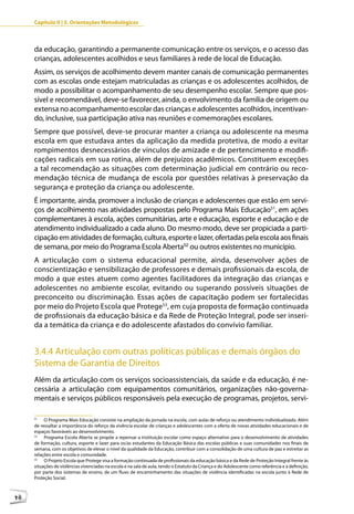 Capítulo II | 3. Orientações Metodológicas



     da educação, garantindo a permanente comunicação entre os serviços, e o acesso das
     crianças, adolescentes acolhidos e seus familiares à rede de local de Educação.
     Assim, os serviços de acolhimento devem manter canais de comunicação permanentes
     com as escolas onde estejam matriculadas as crianças e os adolescentes acolhidos, de
     modo a possibilitar o acompanhamento de seu desempenho escolar. Sempre que pos-
     sível e recomendável, deve-se favorecer, ainda, o envolvimento da família de origem ou
     extensa no acompanhamento escolar das crianças e adolescentes acolhidos, incentivan-
     do, inclusive, sua participação ativa nas reuniões e comemorações escolares.
     Sempre que possível, deve-se procurar manter a criança ou adolescente na mesma
     escola em que estudava antes da aplicação da medida protetiva, de modo a evitar
     rompimentos desnecessários de vínculos de amizade e de pertencimento e modifi-
     cações radicais em sua rotina, além de prejuízos acadêmicos. Constituem exceções
     a tal recomendação as situações com determinação judicial em contrário ou reco-
     mendação técnica de mudança de escola por questões relativas à preservação da
     segurança e proteção da criança ou adolescente.
     É importante, ainda, promover a inclusão de crianças e adolescentes que estão em servi-
     ços de acolhimento nas atividades propostas pelo Programa Mais Educação51, em ações
     complementares à escola, ações comunitárias, arte e educação, esporte e educação e de
     atendimento individualizado a cada aluno. Do mesmo modo, deve ser propiciada a parti-
     cipação em atividades de formação, cultura, esporte e lazer, ofertadas pela escola aos finais
     de semana, por meio do Programa Escola Aberta52 ou outros existentes no município.
     A articulação com o sistema educacional permite, ainda, desenvolver ações de
     conscientização e sensibilização de professores e demais profissionais da escola, de
     modo a que estes atuem como agentes facilitadores da integração das crianças e
     adolescentes no ambiente escolar, evitando ou superando possíveis situações de
     preconceito ou discriminação. Essas ações de capacitação podem ser fortalecidas
     por meio do Projeto Escola que Protege53, em cuja proposta de formação continuada
     de profissionais da educação básica e da Rede de Proteção Integral, pode ser inseri-
     da a temática da criança e do adolescente afastados do convívio familiar.


     3.4.4 Articulação com outras políticas públicas e demais órgãos do
     Sistema de Garantia de Direitos
     Além da articulação com os serviços socioassistenciais, da saúde e da educação, é ne-
     cessária a articulação com equipamentos comunitários, organizações não-governa-
     mentais e serviços públicos responsáveis pela execução de programas, projetos, servi-

     51
          O Programa Mais Educação consiste na ampliação da jornada na escola, com aulas de reforço ou atendimento individualizado. Além
     de ressaltar a importância do reforço da vivência escolar de crianças e adolescentes com a oferta de novas atividades educacionais e de
     espaços favoráveis ao desenvolvimento.
     52
          Programa Escola Aberta se propõe a repensar a instituição escolar como espaço alternativo para o desenvolvimento de atividades
     de formação, cultura, esporte e lazer para os/as estudantes da Educação Básica das escolas públicas e suas comunidades nos finais de
     semana, com os objetivos de elevar o nível da qualidade da Educação, contribuir com a consolidação de uma cultura de paz e estreitar as
     relações entre escola e comunidade.
     53
          O Projeto Escola que Protege visa a formação continuada de profissionais da educação básica e da Rede de Proteção Integral frente às
     situações de violências vivenciadas na escola e na sala de aula, tendo o Estatuto da Criança e do Adolescente como referência e a definição,
     por parte dos sistemas de ensino, de um fluxo de encaminhamento das situações de violência identificadas na escola junto à Rede de
     Proteção Social.



48
 