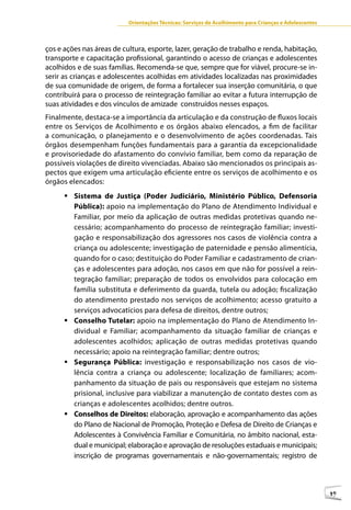 Orientações Técnicas: Serviços de Acolhimento para Crianças e Adolescentes



ços e ações nas áreas de cultura, esporte, lazer, geração de trabalho e renda, habitação,
transporte e capacitação profissional, garantindo o acesso de crianças e adolescentes
acolhidos e de suas famílias. Recomenda-se que, sempre que for viável, procure-se in-
serir as crianças e adolescentes acolhidas em atividades localizadas nas proximidades
de sua comunidade de origem, de forma a fortalecer sua inserção comunitária, o que
contribuirá para o processo de reintegração familiar ao evitar a futura interrupção de
suas atividades e dos vínculos de amizade construídos nesses espaços.
Finalmente, destaca-se a importância da articulação e da construção de fluxos locais
entre os Serviços de Acolhimento e os órgãos abaixo elencados, a fim de facilitar
a comunicação, o planejamento e o desenvolvimento de ações coordenadas. Tais
órgãos desempenham funções fundamentais para a garantia da excepcionalidade
e provisoriedade do afastamento do convívio familiar, bem como da reparação de
possíveis violações de direito vivenciadas. Abaixo são mencionados os principais as-
pectos que exigem uma articulação eficiente entre os serviços de acolhimento e os
órgãos elencados:
      	Sistema de Justiça (Poder Judiciário, Ministério Público, Defensoria
        Pública): apoio na implementação do Plano de Atendimento Individual e
        Familiar, por meio da aplicação de outras medidas protetivas quando ne-
        cessário; acompanhamento do processo de reintegração familiar; investi-
        gação e responsabilização dos agressores nos casos de violência contra a
        criança ou adolescente; investigação de paternidade e pensão alimentícia,
        quando for o caso; destituição do Poder Familiar e cadastramento de crian-
        ças e adolescentes para adoção, nos casos em que não for possível a rein-
        tegração familiar; preparação de todos os envolvidos para colocação em
        família substituta e deferimento da guarda, tutela ou adoção; fiscalização
        do atendimento prestado nos serviços de acolhimento; acesso gratuito a
        serviços advocatícios para defesa de direitos, dentre outros;
      	Conselho Tutelar: apoio na implementação do Plano de Atendimento In-
        dividual e Familiar; acompanhamento da situação familiar de crianças e
        adolescentes acolhidos; aplicação de outras medidas protetivas quando
        necessário; apoio na reintegração familiar; dentre outros;
      	Segurança Pública: investigação e responsabilização nos casos de vio-
        lência contra a criança ou adolescente; localização de familiares; acom-
        panhamento da situação de pais ou responsáveis que estejam no sistema
        prisional, inclusive para viabilizar a manutenção de contato destes com as
        crianças e adolescentes acolhidos; dentre outros.
      	Conselhos de Direitos: elaboração, aprovação e acompanhamento das ações
        do Plano de Nacional de Promoção, Proteção e Defesa de Direito de Crianças e
        Adolescentes à Convivência Familiar e Comunitária, no âmbito nacional, esta-
        dual e municipal; elaboração e aprovação de resoluções estaduais e municipais;
        inscrição de programas governamentais e não-governamentais; registro de



                                                                                                        49
 