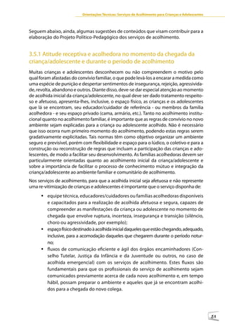 Orientações Técnicas: Serviços de Acolhimento para Crianças e Adolescentes



Seguem abaixo, ainda, algumas sugestões de conteúdos que visam contribuir para a
elaboração do Projeto Político-Pedagógico dos serviços de acolhimento.


3.5.1 Atitude receptiva e acolhedora no momento da chegada da
criança/adolescente e durante o período de acolhimento
Muitas crianças e adolescentes desconhecem ou não compreendem o motivo pelo
qual foram afastadas do convívio familiar, o que pode levá-los a encarar a medida como
uma espécie de punição e despertar sentimentos de insegurança, rejeição, agressivida-
de, revolta, abandono e outros. Diante disso, deve-se dar especial atenção ao momento
de acolhida inicial da criança/adolescente, no qual deve ser dado tratamento respeito-
so e afetuoso, apresenta-lhes, inclusive, o espaço físico, as crianças e os adolescentes
que lá se encontram, seu educador/cuidador de referência - ou membros da família
acolhedora - e seu espaço privado (cama, armário, etc.). Tanto no acolhimento institu-
cional quanto no acolhimento familiar, é importante que as regras de convívio no novo
ambiente sejam explicadas para a criança ou adolescente acolhido. Não é necessário
que isso ocorra num primeiro momento do acolhimento, podendo estas regras serem
gradativamente explicitadas. Tais normas têm como objetivo organizar um ambiente
seguro e previsível, porém com flexibilidade e espaço para o lúdico, o coletivo e para a
construção ou reconstrução de regras que incluam a participação das crianças e ado-
lescentes, de modo a facilitar seu desenvolvimento. As famílias acolhedoras devem ser
particularmente orientadas quanto ao acolhimento inicial da criança/adolescente e
sobre a importância de facilitar o processo de conhecimento mútuo e integração da
criança/adolescente ao ambiente familiar e comunitário de acolhimento.
Nos serviços de acolhimento, para que a acolhida inicial seja afetuosa e não represente
uma re-vitimização de crianças e adolescentes é importante que o serviço disponha de:
      	equipe técnica, educadores/cuidadores ou famílias acolhedoras disponíveis
        e capacitados para a realização de acolhida afetuosa e segura, capazes de
        compreender as manifestações da criança ou adolescente no momento de
        chegada que envolve ruptura, incerteza, insegurança e transição (silêncio,
        choro ou agressividade, por exemplo);
      	espaço físico destinado à acolhida inicial daqueles que estão chegando, adequado,
        inclusive, para a acomodação daqueles que chegarem durante o período notur-
        no;
      	fluxos de comunicação eficiente e ágil dos órgãos encaminhadores (Con-
        selho Tutelar, Justiça da Infância e da Juventude ou outros, no caso de
        acolhida emergencial) com os serviços de acolhimento. Estes fluxos são
        fundamentais para que os profissionais do serviço de acolhimento sejam
        comunicados previamente acerca de cada novo acolhimento e, em tempo
        hábil, possam preparar o ambiente e aqueles que já se encontram acolhi-
        dos para a chegada do novo colega.




                                                                                                        51
 