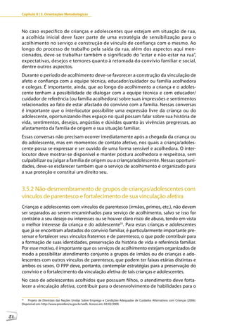 Capítulo II | 3. Orientações Metodológicas



     No caso específico de crianças e adolescentes que estejam em situação de rua,
     a acolhida inicial deve fazer parte de uma estratégia de sensibilização para o
     acolhimento no serviço e construção de vínculo de confiança com o mesmo. Ao
     longo do processo de trabalho pela saída da rua, além dos aspectos aqui men-
     cionados, deve-se trabalhar também o significado do “estar e não-estar na rua”,
     expectativas, desejos e temores quanto à retomada do convívio familiar e social,
     dentre outros aspectos.
     Durante o período de acolhimento deve-se favorecer a construção da vinculação de
     afeto e confiança com a equipe técnica, educador/cuidador ou família acolhedora
     e colegas. É importante, ainda, que ao longo do acolhimento a criança e o adoles-
     cente tenham a possibilidade de dialogar com a equipe técnica e com educador/
     cuidador de referência (ou família acolhedora) sobre suas impressões e sentimentos
     relacionados ao fato de estar afastado do convívio com a família. Nessas conversas
     é importante que o interlocutor possibilite uma expressão livre da criança ou do
     adolescente, oportunizando-lhes espaço no qual possam falar sobre sua história de
     vida, sentimentos, desejos, angústias e dúvidas quanto às vivências pregressas, ao
     afastamento da família de origem e sua situação familiar.
     Essas conversas não precisam ocorrer imediatamente após a chegada da criança ou
     do adolescente, mas em momentos de contato afetivo, nos quais a criança/adoles-
     cente possa se expressar e ser ouvido de uma forma sensível e acolhedora. O inter-
     locutor deve mostrar-se disponível e manter postura acolhedora e respeitosa, sem
     culpabilizar ou julgar a família de origem ou a criança/adolescente. Nessas oportuni-
     dades, deve-se esclarecer também que o serviço de acolhimento é organizado para
     a sua proteção e constitui um direito seu.


     3.5.2 Não-desmembramento de grupos de crianças/adolescentes com
     vínculos de parentesco e fortalecimento de sua vinculação afetiva
     Crianças e adolescentes com vínculos de parentesco (irmãos, primos, etc.), não devem
     ser separados ao serem encaminhados para serviço de acolhimento, salvo se isso for
     contrário a seu desejo ou interesses ou se houver claro risco de abuso, tendo em vista
     o melhor interesse da criança e do adolescente55. Para estas crianças e adolescentes
     que já se encontram afastados do convívio familiar, é particularmente importante pre-
     servar e fortalecer seus vínculos fraternos e de parentesco, o que pode contribuir para
     a formação de suas identidades, preservação da história de vida e referência familiar.
     Por esse motivo, é importante que os serviços de acolhimento estejam organizados de
     modo a possibilitar atendimento conjunto a grupos de irmãos ou de crianças e ado-
     lescentes com outros vínculos de parentesco, que podem ter faixas etárias distintas e
     ambos os sexos. O PPP deve, portanto, contemplar estratégias para a preservação do
     convívio e o fortalecimento da vinculação afetiva de tais crianças e adolescentes.
     No caso de adolescentes acolhidos que possuam filhos, o atendimento deve forta-
     lecer a vinculação afetiva, contribuir para o desenvolvimento de habilidades para o

     55
         Projeto de Diretrizes das Nações Unidas Sobre Emprego e Condições Adequadas de Cuidados Alternativos com Crianças (2006).
     Disponível em: http://www.presidencia.gov.br/sedh. Acesso em: 02/02/2009.



52
 