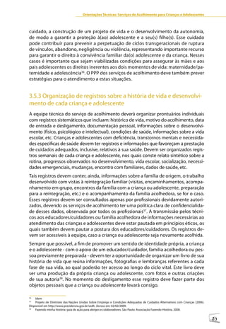 Orientações Técnicas: Serviços de Acolhimento para Crianças e Adolescentes



cuidado, a construção de um projeto de vida e o desenvolvimento da autonomia,
de modo a garantir a proteção à(ao) adolescente e a seu(s) filho(s). Esse cuidado
pode contribuir para prevenir a perpetuação de ciclos transgeracionais de ruptura
de vínculos, abandono, negligência ou violência, representando importante recurso
para garantir o direito à convivência familiar da(o) adolescente e da criança. Nesses
casos é importante que sejam viabilizadas condições para assegurar às mães e aos
pais adolescentes os direitos inerentes aos dois momentos de vida: maternidade/pa-
ternidade e adolescência56. O PPP dos serviços de acolhimento deve também prever
estratégias para o atendimento a estas situações.


3.5.3 Organização de registros sobre a história de vida e desenvolvi-
mento de cada criança e adolescente
A equipe técnica do serviço de acolhimento deverá organizar prontuários individuais
com registros sistemáticos que incluam: histórico de vida, motivo do acolhimento, data
de entrada e desligamento, documentação pessoal, informações sobre o desenvolvi-
mento (físico, psicológico e intelectual), condições de saúde, informações sobre a vida
escolar, etc. Crianças e adolescentes com deficiência, transtornos mentais e necessida-
des específicas de saúde devem ter registros e informações que favoreçam a prestação
de cuidados adequados, inclusive, relativos à sua saúde. Devem ser organizados regis-
tros semanais de cada criança e adolescente, nos quais conste relato sintético sobre a
rotina, progressos observados no desenvolvimento, vida escolar, socialização, necessi-
dades emergenciais, mudanças, encontro com familiares, dados de saúde, etc.
Tais registros devem conter, ainda, informações sobre a família de origem, o trabalho
desenvolvido com vistas à reintegração familiar (visitas, encaminhamentos, acompa-
nhamento em grupo, encontros da família com a criança ou adolescente, preparação
para a reintegração, etc.) e o acompanhamento da família acolhedora, se for o caso.
Esses registros devem ser consultados apenas por profissionais devidamente autori-
zados, devendo os serviços de acolhimento ter uma política clara de confidencialida-
de desses dados, observada por todos os profissionais57. A transmissão pelos técni-
cos aos educadores/cuidadores ou família acolhedora de informações necessárias ao
atendimento das crianças e adolescentes deve estar pautada em princípios éticos, os
quais também devem pautar a postura dos educadores/cuidadores. Os registros de-
vem ser acessíveis à equipe, caso a criança ou adolescente seja novamente acolhida.
Sempre que possível, a fim de promover um sentido de identidade própria, a criança
e o adolescente - com o apoio de um educador/cuidador, família acolhedora ou pes-
soa previamente preparada - devem ter a oportunidade de organizar um livro de sua
história de vida que reúna informações, fotografias e lembranças referentes a cada
fase de sua vida, ao qual poderão ter acesso ao longo do ciclo vital. Este livro deve
ser uma produção da própria criança ou adolescente, com fotos e outras criações
de sua autoria58. No momento do desligamento esse registro deve fazer parte dos
objetos pessoais que a criança ou adolescente levará consigo.

56
    Idem
57
    Projeto de Diretrizes das Nações Unidas Sobre Emprego e Condições Adequadas de Cuidados Alternativos com Crianças (2006).
Disponível em http://www.presidencia.gov.br/sedh. Acesso em: 02/02/2009.
58
    Fazendo minha história: guia de ação para abrigos e colaboradores. São Paulo: Associação Fazendo História, 2008.

                                                                                                                                53
 