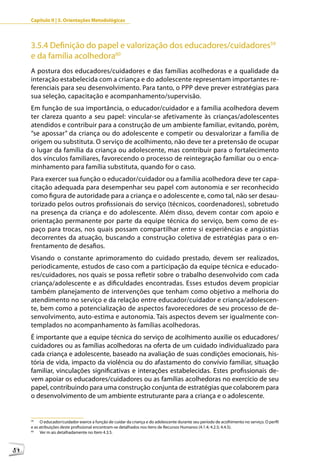 Capítulo II | 3. Orientações Metodológicas




     3.5.4 Definição do papel e valorização dos educadores/cuidadores59
     e da família acolhedora60
     A postura dos educadores/cuidadores e das famílias acolhedoras e a qualidade da
     interação estabelecida com a criança e do adolescente representam importantes re-
     ferenciais para seu desenvolvimento. Para tanto, o PPP deve prever estratégias para
     sua seleção, capacitação e acompanhamento/supervisão.
     Em função de sua importância, o educador/cuidador e a família acolhedora devem
     ter clareza quanto a seu papel: vincular-se afetivamente às crianças/adolescentes
     atendidos e contribuir para a construção de um ambiente familiar, evitando, porém,
     “se apossar” da criança ou do adolescente e competir ou desvalorizar a família de
     origem ou substituta. O serviço de acolhimento, não deve ter a pretensão de ocupar
     o lugar da família da criança ou adolescente, mas contribuir para o fortalecimento
     dos vínculos familiares, favorecendo o processo de reintegração familiar ou o enca-
     minhamento para família substituta, quando for o caso.
     Para exercer sua função o educador/cuidador ou a família acolhedora deve ter capa-
     citação adequada para desempenhar seu papel com autonomia e ser reconhecido
     como figura de autoridade para a criança e o adolescente e, como tal, não ser desau-
     torizado pelos outros profissionais do serviço (técnicos, coordenadores), sobretudo
     na presença da criança e do adolescente. Além disso, devem contar com apoio e
     orientação permanente por parte da equipe técnica do serviço, bem como de es-
     paço para trocas, nos quais possam compartilhar entre si experiências e angústias
     decorrentes da atuação, buscando a construção coletiva de estratégias para o en-
     frentamento de desafios.
     Visando o constante aprimoramento do cuidado prestado, devem ser realizados,
     periodicamente, estudos de caso com a participação da equipe técnica e educado-
     res/cuidadores, nos quais se possa refletir sobre o trabalho desenvolvido com cada
     criança/adolescente e as dificuldades encontradas. Esses estudos devem propiciar
     também planejamento de intervenções que tenham como objetivo a melhoria do
     atendimento no serviço e da relação entre educador/cuidador e criança/adolescen-
     te, bem como a potencialização de aspectos favorecedores de seu processo de de-
     senvolvimento, auto-estima e autonomia. Tais aspectos devem ser igualmente con-
     templados no acompanhamento às famílias acolhedoras.
     É importante que a equipe técnica do serviço de acolhimento auxilie os educadores/
     cuidadores ou as famílias acolhedoras na oferta de um cuidado individualizado para
     cada criança e adolescente, baseado na avaliação de suas condições emocionais, his-
     tória de vida, impacto da violência ou do afastamento do convívio familiar, situação
     familiar, vinculações significativas e interações estabelecidas. Estes profissionais de-
     vem apoiar os educadores/cuidadores ou as famílias acolhedoras no exercício de seu
     papel, contribuindo para uma construção conjunta de estratégias que colaborem para
     o desenvolvimento de um ambiente estruturante para a criança e o adolescente.


     59
          O educador/cuidador exerce a função de cuidar da criança e do adolescente durante seu período de acolhimento no serviço. O perfil
     e as atribuições deste profissional encontram-se detalhados nos itens de Recursos Humanos (4.1.4; 4.2.5; 4.4.5).
     60
          Ver m ais detalhadamente no Item 4.3.5.



54
 