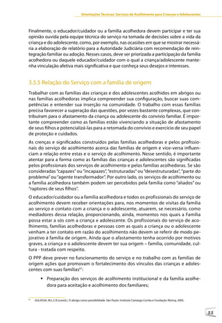 Orientações Técnicas: Serviços de Acolhimento para Crianças e Adolescentes



Finalmente, o educador/cuidador ou a família acolhedora devem participar e ter sua
opinião ouvida pela equipe técnica do serviço na tomada de decisões sobre a vida da
criança e do adolescente, como, por exemplo, nas ocasiões em que se mostrar necessá-
ria a elaboração de relatório para a Autoridade Judiciária com recomendação de rein-
tegração familiar ou adoção. Nesses casos, deve ser priorizada a participação da família
acolhedora ou daquele educador/cuidador com o qual a criança/adolescente mante-
nha vinculação afetiva mais significativa e que conheça seus desejos e interesses.


3.5.5 Relação do Serviço com a família de origem
Trabalhar com as famílias das crianças e dos adolescentes acolhidos em abrigos ou
nas famílias acolhedoras implica compreender sua configuração, buscar suas com-
petências e entender sua inserção na comunidade. O trabalho com essas famílias
precisa favorecer a superação das questões, por vezes bastante complexas, que con-
tribuíram para o afastamento da criança ou adolescente do convívio familiar. É impor-
tante compreender como as famílias estão vivenciando a situação de afastamento
de seus filhos e potencializá-las para a retomada do convívio e exercício de seu papel
de proteção e cuidados.
As crenças e significados construídos pelas famílias acolhedoras e pelos profissio-
nais do serviço de acolhimento acerca das famílias de origem e vice-versa influen-
ciam a relação entre estas e o serviço de acolhimento. Nesse sentido, é importante
atentar para a forma como as famílias das crianças e adolescentes são significadas
pelos profissionais dos serviços de acolhimento e pelas famílias acolhedoras. Se são
consideradas “capazes” ou “incapazes”, “estruturadas” ou “desestruturadas”, “parte do
problema” ou “agente transformador”. Por outro lado, os serviços de acolhimento ou
a família acolhedora também podem ser percebidos pela família como “aliados” ou
“raptores de seus filhos”.
O educador/cuidador ou a família acolhedora e todos os profissionais do serviço de
acolhimento devem receber orientações para, nos momentos de visitas da família
ao serviço e contato com a criança e o adolescente, atuarem, se necessário, como
mediadores dessa relação, proporcionando, ainda, momentos nos quais a Família
possa estar a sós com a criança e adolescente. Os profissionais do serviço de aco-
lhimento, famílias acolhedoras e pessoas com as quais a criança ou o adolescente
venham a ter contato em razão do acolhimento não devem se referir de modo pe-
jorativo à família de origem. Ainda que o afastamento tenha ocorrido por motivos
graves, a criança e o adolescente devem ter sua origem – família, comunidade, cul-
tura - tratada com respeito.
O PPP deve prever no funcionamento do serviço e no trabalho com as famílias de
origem ações que promovam o fortalecimento dos vínculos das crianças e adoles-
centes com suas famílias61:
         	Preparação dos serviços de acolhimento institucional e da família acolhe-
           dora para aceitação e acolhimento dos familiares;

61
     GULASSA, M.L.C.R.(coord.). O abrigo como possibilidade. São Paulo: Instituto Camargo Corrêa e Fundação Abrinq, 2005.



                                                                                                                            55
 