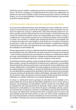 Orientações Técnicas: Serviços de Acolhimento para Crianças e Adolescentes



O PPP deve prever também a elaboração do Plano de Atendimento Individual e Fa-
miliar62, de forma a assegurar o acompanhamento da criança e/ou adolescente no
período em que estiver acolhido e ações necessárias para que o retorno à família de
origem, ou, na sua impossibilidade, a colocação em família substituta, seja realizado
da melhor maneira possível.


3.5.6 Preservação e fortalecimento da convivência comunitária
Os serviços de acolhimento devem estar localizados em áreas residenciais, sem dis-
tanciar-se excessivamente, do ponto de vista geográfico e sócio-econômico, do con-
texto de origem das crianças e adolescentes. Salvo determinação judicial em con-
trário, quando necessário afastamento do convívio familiar e encaminhamento para
serviço de acolhimento esforços devem ser empreendidos para manter a criança e
o adolescente o mais próximo possível de seu contexto de origem, a fim de facilitar
o contato com a família e o trabalho pela reintegração familiar. A proximidade com
o contexto de origem tem como objetivo, ainda, preservar os vínculos comunitários
já existentes e evitar que, além do afastamento da família, o acolhimento implique
o afastamento da criança e do adolescente de seus colegas, vizinhos, escola, ativida-
des realizadas na comunidade, etc.
Sempre que possível a criança e o adolescente devem freqüentar a mesma escola em
que estudavam antes do acolhimento, de modo a preservar vínculos pré-existentes
– salvo mudança necessária para sua proteção. As crianças e os adolescentes devem
ter, ainda, a possibilidade de continuar a freqüentar atividades que realizavam antes
do acolhimento (atividades esportivas, culturais, religiosas, entre outras).
O acolhimento não deve significar, ainda, privação do direito à convivência comunitária.
Nesse sentido, o serviço de acolhimento, em parceria com a rede local e a comunidade,
deverá empreender esforços para favorecer a construção de vínculos significativos entre
crianças, adolescentes e comunidade. Para evitar prejuízo ao convívio com a comunida-
de, espaços públicos e instituições, os serviços de acolhimento não deverão concentrar
em suas dependências equipamentos destinados à oferta de serviços de outra natureza,
como, por exemplo, de atendimento médico, odontológico, educação infantil (“creche”),
etc. Do mesmo modo, não deverão concentrar espaços de lazer geralmente não dispo-
nibilizados em unidades residenciais, como quadras poliesportivas, etc.
A criança e o adolescente devem participar da vida diária da comunidade e ter a
oportunidade de construir laços de afetividade significativos com a mesma. Deve-se
propiciar sua participação nas festividades e demais eventos da comunidade, além
da utilização da rede socioassistencial, de educação, saúde, cultura, esporte e lazer
disponíveis na rede pública ou comunitária. No acesso a atividades culturais, esporti-
vas e de lazer deve-se observar o interesse, as habilidades e grau de desenvolvimento
da criança e do adolescente. Sendo possível, deve-se propiciar que esse acesso não
seja realizado sempre de modo coletivo, ou seja, com várias crianças e adolescentes
do serviço freqüentando as mesmas atividades nos mesmos horários, a fim de favore-
cer também a interação com outras crianças/adolescentes da comunidade.

62
     Ver Item 3.2



                                                                                                       57
 