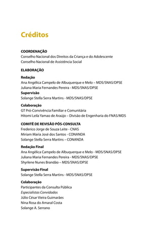 Créditos

COORDENAÇÃO
Conselho Nacional dos Direitos da Criança e do Adolescente
Conselho Nacional de Assistência Social

ELABORAÇÃO
Redação
Ana Angélica Campelo de Albuquerque e Melo – MDS/SNAS/DPSE
Juliana Maria Fernandes Pereira - MDS/SNAS/DPSE
Supervisão
Solange Stella Serra Martins - MDS/SNAS/DPSE
Colaboração
GT Pró-Convivência Familiar e Comunitária
Hitomi Leila Yamao de Araújo – Divisão de Engenharia do FNAS/MDS

COMITÊ DE REVISÃO PÓS-CONSULTA
Frederico Jorge de Souza Leite - CNAS
Miriam Maria José dos Santos - CONANDA
Solange Stella Serra Martins – CONANDA
Redação Final
Ana Angélica Campelo de Albuquerque e Melo - MDS/SNAS/DPSE
Juliana Maria Fernandes Pereira - MDS/SNAS/DPSE
Shyrlene Nunes Brandão – MDS/SNAS/DPSE
Supervisão Final
Solange Stella Serra Martins - MDS/SNAS/DPSE
Colaboração
Participantes da Consulta Pública
Especialistas Convidados
Júlio César Vieira Guimarães
Nina Rosa do Amaral Costa
Solange A. Serrano
 