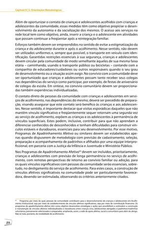 Capítulo II | 3. Orientações Metodológicas



     Além de oportunizar o contato de crianças e adolescentes acolhidos com crianças e
     adolescentes da comunidade, essas medidas têm como objetivo propiciar o desen-
     volvimento da autonomia e da socialização dos mesmos. O acesso aos serviços na
     rede local tem como objetivo, ainda, inserir a criança e o adolescente em atividades
     que possam continuar a freqüentar após a reintegração familiar.
     Esforços também devem ser empreendidos no sentido de evitar a estigmatização da
     criança e do adolescente durante e após o acolhimento. Nesse sentido, não devem
     ser utilizados uniformes e, sempre que possível, o transporte em veículo com iden-
     tificação. Garantidas restrições essenciais à sua segurança, crianças e adolescentes
     devem circular pela comunidade de modo semelhante àqueles de sua mesma faixa
     etária – caminhando, usando o transporte público ou bicicletas – contando com a
     companhia de educadores/cuidadores ou outros responsáveis quando o seu grau
     de desenvolvimento ou a situação assim exigir. No convívio com a comunidade deve
     ser oportunizado que crianças e adolescentes possam tanto receber seus colegas
     nas dependências do serviço como participar, por exemplo, de festas de aniversário
     de colegas da escola. Em síntese, no convívio comunitário devem ser proporciona-
     das também experiências individualizadas.
     O contato direto de pessoas da comunidade com crianças e adolescentes em servi-
     ços de acolhimento, nas dependências do mesmo, deverá ser precedido de prepara-
     ção, visando assegurar que este contato será benéfico às crianças e aos adolescen-
     tes. Nesse sentido, é importante destacar que visitas esporádicas daqueles que não
     mantêm vínculo significativo e freqüentemente sequer retornam uma segunda vez
     ao serviço de acolhimento, expõem as crianças e os adolescentes à permanência de
     vínculos superficiais. Estes podem, inclusive, contribuir para que não aprendam a
     diferenciar conhecidos de desconhecidos e tenham dificuldades para construir vín-
     culos estáveis e duradouros, essenciais para seu desenvolvimento. Por esse motivo,
     Programas de Apadrinhamento Afetivo ou similares devem ser estabelecidos ape-
     nas quando dispuserem de metodologia com previsão de cadastramento, seleção,
     preparação e acompanhamento de padrinhos e afilhados por uma equipe interpro-
     fissional, em parceria com a Justiça da Infância e Juventude e Ministério Público.
     Nos Programas de Apadrinhamento Afetivo63 devem ser incluídos, prioritariamente,
     crianças e adolescentes com previsão de longa permanência no serviço de acolhi-
     mento, com remotas perspectivas de retorno ao convívio familiar ou adoção, para
     os quais vínculos significativos com pessoas da comunidade serão essenciais, sobre-
     tudo, no desligamento do serviço de acolhimento. Para estes casos, a construção de
     vínculos afetivos significativos na comunidade pode ser particularmente favorece-
     dora, devendo ser estimulada, observando os critérios anteriormente citados.




     63
         Programa, por meio do qual, pessoas da comunidade contribuem para o desenvolvimento de crianças e adolescentes em Acolhi-
     mento Institucional, seja por meio do estabelecimento de vínculos afetivos significativos, seja por meio de contribuição financeira. Os
     programas de apadrinhamento afetivo têm como objetivo desenvolver estratégias e ações que possibilitem e estimulem a construção
     e manutenção de vínculos afetivos individualizados e duradouros entre crianças e/ou adolescentes abrigados e padrinhos/madrinhas
     voluntários, previamente selecionados e preparados, ampliando, assim, a rede de apoio afetivo, social e comunitário para além do abrigo.
     Não se trata, portanto, de modalidade de acolhimento.



58
 