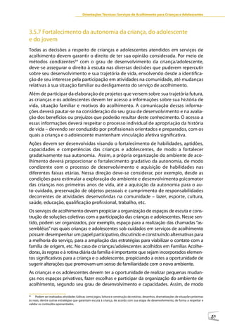 Orientações Técnicas: Serviços de Acolhimento para Crianças e Adolescentes




3.5.7 Fortalecimento da autonomia da criança, do adolescente
e do jovem
Todas as decisões a respeito de crianças e adolescentes atendidos em serviços de
acolhimento devem garantir o direito de ter sua opinião considerada. Por meio de
métodos condizentes64 com o grau de desenvolvimento da criança/adolescente,
deve-se assegurar o direito à escuta nas diversas decisões que puderem repercutir
sobre seu desenvolvimento e sua trajetória de vida, envolvendo desde a identifica-
ção de seu interesse pela participação em atividades na comunidade, até mudanças
relativas à sua situação familiar ou desligamento do serviço de acolhimento.
Além de participar da elaboração de projetos que versem sobre sua trajetória futura,
as crianças e os adolescentes devem ter acesso a informações sobre sua história de
vida, situação familiar e motivos do acolhimento. A comunicação dessas informa-
ções deverá pautar-se na consideração do seu grau de desenvolvimento e na avalia-
ção dos benefícios ou prejuízos que poderão resultar deste conhecimento. O acesso a
essas informações deverá respeitar o processo individual de apropriação da história
de vida – devendo ser conduzido por profissionais orientados e preparados, com os
quais a criança e o adolescente mantenham vinculação afetiva significativa.
Ações devem ser desenvolvidas visando o fortalecimento de habilidades, aptidões,
capacidades e competências das crianças e adolescentes, de modo a fortalecer
gradativamente sua autonomia. Assim, a própria organização do ambiente de aco-
lhimento deverá proporcionar o fortalecimento gradativo da autonomia, de modo
condizente com o processo de desenvolvimento e aquisição de habilidades nas
diferentes faixas etárias. Nessa direção deve-se considerar, por exemplo, desde as
condições para estimular a exploração do ambiente e desenvolvimento psicomotor
das crianças nos primeiros anos de vida, até a aquisição da autonomia para o au-
to-cuidado, preservação de objetos pessoais e cumprimento de responsabilidades
decorrentes de atividades desenvolvidas na comunidade – lazer, esporte, cultura,
saúde, educação, qualificação profissional, trabalho, etc.
Os serviços de acolhimento devem propiciar a organização de espaços de escuta e cons-
trução de soluções coletivas com a participação das crianças e adolescentes. Nesse sen-
tido, podem ser organizados, por exemplo, espaço para a realização das chamadas “as-
sembléias” nas quais crianças e adolescentes sob cuidados em serviços de acolhimento
possam desempenhar um papel participativo, discutindo e construindo alternativas para
a melhoria do serviço, para a ampliação das estratégias para viabilizar o contato com a
família de origem, etc. No caso de crianças/adolescentes acolhidos em Famílias Acolhe-
doras, às regras e à rotina diária da família é importante que sejam incorporados elemen-
tos significativos para a criança e o adolescente, propiciando a estes a oportunidade de
sugerir alterações que promovam um senso de familiaridade com o novo ambiente.
As crianças e os adolescentes devem ter a oportunidade de realizar pequenas mudan-
ças nos espaços privativos, fazer escolhas e participar da organização do ambiente de
acolhimento, segundo seu grau de desenvolvimento e capacidades. Assim, de modo

64
     Podem ser realizadas atividades lúdicas como jogos, leitura e construção de estórias, desenhos, dramatizações de situações próximas
às reais, dentre outras estratégias que garantam escuta à criança, de acordo com sua etapa de desenvolvimento, de forma a respeitar e
validar os conteúdos apresentados.



                                                                                                                                           59
 
