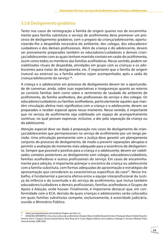 Orientações Técnicas: Serviços de Acolhimento para Crianças e Adolescentes




3.5.8 Desligamento gradativo
Tanto nos casos de reintegração à família de origem quanto nos de encaminha-
mento para família substituta o serviço de acolhimento deve promover um pro-
cesso de desligamento gradativo, com o preparo da criança/adolescente, oportu-
nizando-lhe a despedida necessária do ambiente, dos colegas, dos educadores/
cuidadores e dos demais profissionais. Além da criança e do adolescente, devem
ser previamente preparados também os educadores/cuidadores e demais crian-
ças/adolescentes com as quais tenham mantido contato em razão do acolhimento,
assim como todos os membros das famílias acolhedoras. Nesse sentido, podem ser
viabilizados rituais de despedida, atividades em grupo com as crianças e os ado-
lescentes para tratar do desligamento, etc. É importante que a família de origem
(natural ou extensa) ou a família adotiva sejam acompanhadas após a saída da
criança/adolescente do serviço 66.
A criança e o adolescente em processo de desligamento devem ter a oportunida-
de de conversar, ainda, sobre suas expectativas e inseguranças quanto ao retorno
ao convívio familiar, bem como sobre o sentimento de saudade do ambiente de
acolhimento, da família acolhedora, dos profissionais do serviço e dos colegas. Os
educadores/cuidadores ou famílias acolhedoras, particularmente aqueles que man-
têm vinculação afetiva mais significativa com a criança e o adolescente, devem ser
preparados e receber especial apoio nesse momento. Nesse sentido, é importante
que no serviço de acolhimento seja viabilizado um espaço de acompanhamento
contínuo, no qual possam expressar, inclusive, a dor pela separação da criança ou
do adolescente.
Atenção especial deve ser dada à preparação nos casos de desligamento de crian-
ças/adolescentes que permaneceram no serviço de acolhimento por um longo pe-
ríodo. Uma articulação permanente com a Justiça deve garantir um planejamento
conjunto do processo de desligamento, de modo a prevenir separações abruptas e
permitir a avaliação do momento mais adequado para a ocorrência do desligamen-
to. Sempre que possível e positivo para a criança e o adolescente, devem ser viabili-
zados contatos posteriores ao desligamento com colegas, educadores/cuidadores,
famílias acolhedoras e outros profissionais do serviço. Em casos de encaminha-
mento para adoção, é importante planejar o encontro da criança ou adolescente
com a família substituta, com formas adequadas de aproximação e estratégias de
apresentação que considerem as características específicas do caso 67. Nesse tra-
balho, é fundamental a parceria efetiva entre a equipe interprofissional da Justi-
ça da Infância e da Juventude e do serviço de acolhimento, que inclua também
educadores/cuidadores e demais profissionais, famílias acolhedoras e Grupos de
Apoio à Adoção, onde houver. Finalmente, é importante destacar que, em con-
formidade com o ECA, decisão de quais crianças e adolescentes serão colocados
em quais famílias substitutas compete, exclusivamente, à autoridade judiciária,
ouvido o Ministério Público.

66
     Sobre Acompanhamento da Família de Origem ver Item 3.3.
67
     ADOÇÕES DIFERENTES: Uma nova cultura de acolhimento. Direção: Maria Clotilde Rossetti-Ferreira. Produção: Maria Clotilde Rossetti-
Ferreira, Ana C. Chaguri, Genecy Duarte Barros, Nina Rosa do A. Costa, Regina Helena Lima Caldana e Solange A. Serrano. Ribeirão Preto:
Usina Animada, 2008. DVD.



                                                                                                                                          61
 