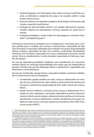 Orientações Técnicas: Serviços de Acolhimento para Crianças e Adolescentes



         	Ampla divulgação, com informações claras sobre o serviço, o perfil dos usu-
           ários, as atribuições e exigências do cargo a ser ocupado, salário e carga
           horária, dentre outros;
         	Processo seletivo, com atenção à exigência da formação mínima para cada
           função e experiência profissional;
         	Avaliação de documentação mínima a ser exigida: documentos pessoais,
           certidão negativa de antecedentes criminais, atestado de saúde física e
           mental;
         	Avaliação psicológica e social: análise da vida pregressa, entrevista indivi-
           dual69 e atividade de grupo70;

Constituem características desejáveis aos candidatos(as): motivação para a fun-
ção; aptidão para o cuidado com crianças e adolescentes; capacidade de lidar
com frustração e separação; habilidade para trabalhar em grupo; disponibilidade
afetiva; empatia; capacidade de lidar com conflitos; criatividade; flexibilidade;
tolerância; pró-atividade; capacidade de escuta; estabilidade emocional, dentre
outras. Para os coordenadores, é ainda desejável capacidade de liderança e ges-
tão de equipes.
No caso de educadores/cuidadores residentes, para atendimento em casas-lares,
também deverá ser verificado disponibilidade para residir, grau de independência
pessoal e familiar que permita dedicação afetiva e profissional e capacidade para
administrar a rotina doméstica.
No caso do coordenador, equipe técnica e educador/cuidador, constituem habilida-
des e conhecimentos técnicos desejáveis:
         	Coordenador: gestão; trabalho em rede; crianças e adolescentes em situa-
           ção de risco; conhecimentos sobre seleção e desenvolvimento de Recursos
           Humanos; conhecimento aprofundado do ECA, SUAS, Sistema de Justiça e
           PNCFC.
         	Equipe Técnica: violência e exclusão social, crianças e adolescentes em si-
           tuação de risco, separações, vinculações, dependência química; desenvol-
           vimento infanto-juvenil; seleção e desenvolvimento de Recursos Humanos;
           atendimento a criança, adolescente e família; atendimento em grupo; tra-
           balho em rede; acesso a serviços, programas e benefícios; ECA; SUAS; Siste-
           ma de Justiça e PNCFC.

69
     Nesta etapa, objetiva-se colher dados mais aprofundados sobre a motivação da busca pelo emprego, aspectos subjetivos e documen-
tos pessoais. O entrevistador deve ter atenção para como o candidato lida com perdas, frustração, vínculo, imprevisto, para os projetos de
vida e futuro do candidato, sua história familiar e como percebe a função pretendida. A fase de entrevista possibilita que sejam avaliados
critérios específicos para o exercício do cargo, especialmente no caso do educador/cuidador. É neste momento, de abordagem subjetiva,
que se podem avaliar os critérios específicos do cargo.
70
     As atividades de grupo são um instrumento útil para se perceber características do candidato importantes ao exercício da função
pretendida. É um momento de interação que deve propiciar a observação de características como capacidade de liderança, autoridade,
cooperação, resolução de problemas, criatividade, flexibilidade, tolerância, habilidades com crianças/adolescentes, disponibilidade e es-
cuta para com este público, etc. Nessa etapa já se evidenciam candidatos que não demonstram perfil para a função de educador/cuidador.
Interessante que os próprios candidatos possam falar da atividade e da experiência e, tenha retorno do facilitador sobre sua participação.
Muitas vezes o próprio candidato se depara com dificuldades em determinados aspectos enfatizados na atividade de grupo que são
fundamentais para a função e declina do processo de seleção.



                                                                                                                                             63
 