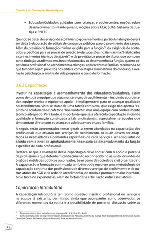 Capítulo II | 3. Orientações Metodológicas



              	Educador/Cuidador: cuidados com crianças e adolescentes; noções sobre
                desenvolvimento infanto-juvenil; noções sobre ECA; SUAS; Sistema de Jus-
                tiça e PNCFC.

     Quando se tratar de serviços de acolhimento governamentais, particular atenção deverá
     ser dada à elaboração de editais de concursos públicos para o provimento dos cargos.
     Além da previsão de formação mínima exigida para a função71, da exigência de conte-
     údos específicos para as provas de seleção (vide sugestões no item acima, “Habilidades
     e conhecimentos técnicos desejáveis”) e da previsão de provas de títulos que pontuem
     tanto titulação acadêmica em áreas relacionadas ao desempenho da função, quanto ex-
     periência profissional no atendimento a crianças, adolescentes e famílias, recomenda-se
     que também sejam previstos nos editais, como etapas eliminatórias do concurso, a ava-
     liação psicológica, a análise de vida pregressa e curso de formação.


     3.6.2 Capacitação
     Investir na capacitação e acompanhamento dos educadores/cuidadores, assim
     como de toda a equipe que atua nos serviços de acolhimento – incluindo coordena-
     dor, equipe técnica e equipe de apoio - é indispensável para se alcançar qualidade
     no atendimento, visto se tratar de uma tarefa complexa, que exige não apenas “es-
     pírito de solidariedade”, “afeto” e “boa vontade”, mas uma equipe com conhecimento
     técnico adequado. Para tanto, é importante que seja oferecida capacitação inicial de
     qualidade e formação continuada a tais profissionais, especialmente aqueles que
     têm contato direto com as crianças e adolescentes e suas famílias.
     A seguir, serão apresentados temas gerais a serem abordados na capacitação dos
     profissionais que atuarão nos serviços de acolhimento, os quais devem ser adap-
     tados às necessidades e demandas específicas de cada serviço e ser adequados de
     acordo com o nível de aprofundamento necessário ao desenvolvimento da função
     específica de cada profissional.
     Destaca-se que a realização dessa capacitação deve contar com o apoio e parceria
     de profissionais que detenham conhecimento reconhecido no assunto, oriundos de
     órgãos e entidades públicos ou privados, bem como da sociedade civil organizada72.
     A capacitação e formação continuada também pode envolver uma metodologia de
     capacitação conjunta dos profissionais de diversos serviços de acolhimento e de ou-
     tros atores do SGD e da rede de atendimento, de modo a promover maior intercâm-
     bio e troca de experiências, além de fortalecer a articulação entre esses atores.


     Capacitação Introdutória
     A capacitação introdutória tem como objetivo inserir o profissional no serviço e
     na equipe já existente, permitindo ainda que acompanhe, como observador, os
     diferentes momentos da rotina e a possibilidade de posterior discussão sobre as

     71
         De acordo com os itens sobre Recursos Humanos (4.1.4; 4.2.5; 4.3.5; 4.4.5).
     72
         Como exemplo pode-se citar: Universidades, Instituições de Pesquisa, Sistema de Justiça, Rede Socioassistencial, Serviços de Saúde,
     Centros de Defesa de Direitos, Grupos de Apoio à Adoção, dentre outros).



64
 