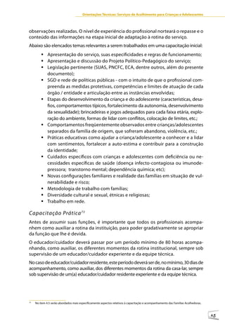 Orientações Técnicas: Serviços de Acolhimento para Crianças e Adolescentes



observações realizadas. O nível de experiência do profissional norteará o repasse e o
conteúdo das informações na etapa inicial de adaptação à rotina do serviço.
Abaixo são elencados temas relevantes a serem trabalhados em uma capacitação inicial:
         	Apresentação do serviço, suas especificidades e regras de funcionamento;
         	Apresentação e discussão do Projeto Político-Pedagógico do serviço;
         	Legislação pertinente (SUAS, PNCFC, ECA, dentre outros, além do presente
           documento);
         	SGD e rede de políticas públicas - com o intuito de que o profissional com-
           preenda as medidas protetivas, competências e limites de atuação de cada
           órgão / entidade e articulação entre as instâncias envolvidas;
         	Etapas do desenvolvimento da criança e do adolescente (características, desa-
           fios, comportamentos típicos, fortalecimento da autonomia, desenvolvimento
           da sexualidade); brincadeiras e jogos adequados para cada faixa etária, explo-
           ração do ambiente, formas de lidar com conflitos, colocação de limites, etc.;
         	Comportamentos freqüentemente observados entre crianças/adolescentes
           separados da família de origem, que sofreram abandono, violência, etc.;
         	Práticas educativas como ajudar a criança/adolescente a conhecer e a lidar
           com sentimentos, fortalecer a auto-estima e contribuir para a construção
           da identidade;
         	Cuidados específicos com crianças e adolescentes com deficiência ou ne-
           cessidades específicas de saúde (doença infecto-contagiosa ou imunode-
           pressora; transtorno mental; dependência química; etc);
         	Novas configurações familiares e realidade das famílias em situação de vul-
           nerabilidade e risco;
         	Metodologia de trabalho com famílias;
         	Diversidade cultural e sexual, étnicas e religiosas;
         	Trabalho em rede.

Capacitação Prática 73
Antes de assumir suas funções, é importante que todos os profissionais acompa-
nhem como auxiliar a rotina da instituição, para poder gradativamente se apropriar
da função que lhe é devida.
O educador/cuidador deverá passar por um período mínimo de 80 horas acompa-
nhando, como auxiliar, os diferentes momentos da rotina institucional, sempre sob
supervisão de um educador/cuidador experiente e da equipe técnica.
No caso de educador/cuidador residente, este período deverá ser de, no mínimo, 30 dias de
acompanhamento, como auxiliar, dos diferentes momentos da rotina da casa-lar, sempre
sob supervisão de um(a) educador/cuidador residente experiente e da equipe técnica.




73
     No item 4.5 serão abordados mais especificamente aspectos relativos à capacitação e acompanhamento das Famílias Acolhedoras.



                                                                                                                                    65
 