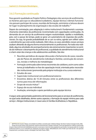 Capítulo II | 3. Orientações Metodológicas




     3.6.3 Formação continuada
     Para garantir qualidade ao Projeto Político-Pedagógico dos serviços de acolhimento,
     os horários para que os educadores/cuidadores, equipe técnica e demais funcioná-
     rios possam participar de cursos, reuniões de formação, seminários e leituras devem
     ter lugar no planejamento da organização e das escalas de trabalho.74
     Depois da contratação, para adaptação à rotina institucional é fundamental o acompa-
     nhamento sistemático do profissional, incrementado com capacitações continuadas. As
     demandas de um serviço de acolhimento exigem resolutividade, rapidez e mobilidade,
     pois, com o passar do tempo, pode-se gerar um automatismo de respostas dos profis-
     sionais. Ou seja, há grande probabilidade de se cair na rotina, agindo sem refletir sobre
     o atendimento que está sendo realizado. Além disso, os casos atendidos nesses serviços
     acabam afetando de alguma forma emocionalmente os profissionais. Por toda esta reali-
     dade, algumas atividades de acompanhamento são extremamente importantes no senti-
     do de melhorar o desempenho do profissional, a qualidade do atendimento institucional
     e o bem-estar das crianças e dos adolescentes acolhidos. São elas:
              	Reuniões periódicas de equipe (discussão e fechamento de casos; reavalia-
                ção de Planos de atendimento individual e familiar, construção de consen-
                sos, revisão e melhoria da metodologia)
              	Formação continuada sobre temas recorrentes do cotidiano, assim como sobre
                temas já trabalhados na fase de capacitação inicial, orientada pelas necessida-
                des institucionais (promovida pela própria instituição e/ou cursos externos)
              	Estudos de caso
              	Supervisão institucional com profissional externo
              	Encontros diários de 15-20 minutos entre os profissionais dos diferentes
                turnos para troca de informações
              	Grupo de escuta mútua75
              	Espaço de escuta individual
              	Avaliação, orientação e apoio periódicos pela equipe técnica

     A seguir, serão apresentados parâmetros de funcionamento para os serviços de acolhimento,
     no qual serão detalhadas, dentre outros aspectos, a formação da equipe mínima para cada
     serviço: i. Abrigos Institucionais; ii. Casas-Lares; iii. Famílias Acolhedoras; iv. Repúblicas.




     74
          BAPTISTA, M.V. (Coord.). Abrigo: comunidade de acolhida e socioeducação. Coletânea Abrigar. São Paulo: Instituto Camargo Corrêa, 2006.
     75
          Grupos de escuta mútua visam promover suporte emocional para a equipe, estimular a troca de experiências e oferecer oportunida-
     de para o desenvolvimento de habilidades pessoais e sociais para o exercício mais saudável de suas funções. Esse grupo pode ter um apoio
     profissional externo ou ser conduzido por integrantes da própria equipe. (VASCONCELOS, E.M. O Poder que brota da dor e da opressão:
     empowerment, sua história, teorias e estratégias. São Paulo: Paulus, 2003).



66
 