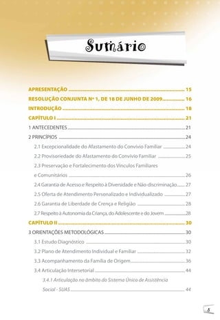 Sumário

APRESENTAÇÃO .............................................................................. 15
RESOluÇÃO cONjuNTA Nº 1, dE 18 dE juNhO dE 2009............... 16
INTROduÇÃO .................................................................................. 18
cAPÍTulO I ...................................................................................... 21
1 ANTECEDENTES ............................................................................................................21
2 PRINCÍPIOS ....................................................................................................................24
    2.1 Excepcionalidade do Afastamento do Convívio Familiar ....................24
    2.2 Provisoriedade do Afastamento do Convívio Familiar .........................25
    2.3 Preservação e Fortalecimento dos Vínculos Familiares
    e Comunitários ...........................................................................................................26
    2.4 Garantia de Acesso e Respeito à Diversidade e Não-discriminação........ 27
    2.5 Oferta de Atendimento Personalizado e Individualizado ...................27
    2.6 Garantia de Liberdade de Crença e Religião ............................................28
    2.7 Respeito à Autonomia da Criança, do Adolescente e do Jovem ........................28
cAPÍTulO II ..................................................................................... 30
3 ORIENTAÇÕES METODOLÓGICAS ..........................................................................30
    3.1 Estudo Diagnóstico ...........................................................................................30
    3.2 Plano de Atendimento Individual e Familiar ............................................32
    3.3 Acompanhamento da Família de Origem ..................................................36
    3.4 Articulação Intersetorial ...................................................................................44
           3.4.1 Articulação no âmbito do Sistema Único de Assistência
           Social - SUAS ....................................................................................................... 44


                                                                                                                                      5
 