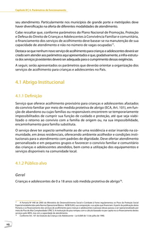 Capítulo III | 4. Parâmetros de funcionamento



     seu atendimento. Particularmente nos municípios de grande porte e metrópoles deve
     haver diversificação na oferta de diferentes modalidades de atendimento.
     Cabe ressaltar que, conforme parâmetros do Plano Nacional de Promoção, Proteção
     e Defesa do Direito de Crianças e Adolescentes à Convivência Familiar e comunitária,
     o financiamento dos serviços de acolhimento deve basear-se na manutenção de sua
     capacidade de atendimento e não no número de vagas ocupadas77.
     Destaca-se que nenhum novo serviço de acolhimento para crianças e adolescentes deverá ser
     criado sem atender aos parâmetros aqui apresentados e que, gradativamente, a infra-estrutu-
     ra dos serviços já existentes deverá ser adequada para o cumprimento dessas exigências.
     A seguir, serão apresentados os parâmetros que deverão orientar a organização dos
     serviços de acolhimento para crianças e adolescentes no País.


     4.1 Abrigo Institucional

     4.1.1 Definição
     Serviço que oferece acolhimento provisório para crianças e adolescentes afastados
     do convívio familiar por meio de medida protetiva de abrigo (ECA, Art. 101), em fun-
     ção de abandono ou cujas famílias ou responsáveis encontrem-se temporariamente
     impossibilitados de cumprir sua função de cuidado e proteção, até que seja viabi-
     lizado o retorno ao convívio com a família de origem ou, na sua impossibilidade,
     encaminhamento para família substituta.
     O serviço deve ter aspecto semelhante ao de uma residência e estar inserido na co-
     munidade, em áreas residenciais, oferecendo ambiente acolhedor e condições insti-
     tucionais para o atendimento com padrões de dignidade. Deve ofertar atendimento
     personalizado e em pequenos grupos e favorecer o convívio familiar e comunitário
     das crianças e adolescentes atendidos, bem como a utilização dos equipamentos e
     serviços disponíveis na comunidade local.


     4.1.2 Público alvo

     Geral
     Crianças e adolescentes de 0 a 18 anos sob medida protetiva de abrigo78.




     77
          A Portaria Nº 440 de 2005 do Ministério do Desenvolvimento Social e Combate à Fome regulamentou os Pisos da Proteção Social
     Especial estabelecidos pela Norma Operacional Básica - NOB/SUAS, sua composição e as ações que financiam. A partir da publicação desta
     Portaria o co-financiamento dos serviços de acolhimento para crianças e adolescentes e pessoas idosas passou a ser operacionalizado por
     meio do Piso de Alta Complexidade I (PAC I). A instituição do piso rompeu com o cálculo baseado no per capita no co-financiamento destes
     serviços pelo MDS, mas sim a capacidade de atendimento.
     78
          Conforme Art. 101 do Estatuto da Criança e do Adolescente – Lei 8.069 de 13 de julho de 1990.



68
 